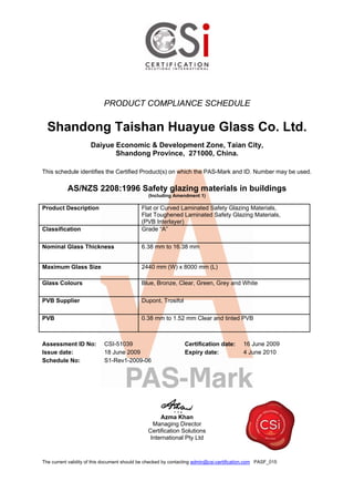PRODUCT COMPLIANCE SCHEDULE
Shandong Taishan Huayue Glass Co. Ltd.
Daiyue Economic & Development Zone, Taian City,
Shandong Province, 271000, China.
This schedule identifies the Certified Product(s) on which the PAS-Mark and ID. Number may be used.
AS/NZS 2208:1996 Safety glazing materials in buildings
(Including Amendment 1)
Product Description Flat or Curved Laminated Safety Glazing Materials,
Flat Toughened Laminated Safety Glazing Materials,
(PVB Interlayer)
Classification Grade “A”
Nominal Glass Thickness 6.38 mm to 16.38 mm
Maximum Glass Size 2440 mm (W) x 8000 mm (L)
Glass Colours Blue, Bronze, Clear, Green, Grey and White
PVB Supplier Dupont, Trosifol
PVB 0.38 mm to 1.52 mm Clear and tinted PVB
Assessment ID No: CSI-51039 Certification date: 16 June 2009
Issue date: 18 June 2009 Expiry date: 4 June 2010
Schedule No: S1-Rev1-2009-06
Azma Khan
Managing Director
Certification Solutions
International Pty Ltd
The current validity of this document should be checked by contacting admin@csi-certification.com PASF_015
 