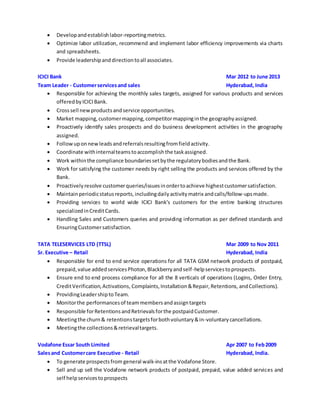  Developandestablishlabor-reportingmetrics.
 Optimize labor utilization, recommend and implement labor efficiency improvements via charts
and spreadsheets.
 Provide leadershipanddirectiontoall associates.
ICICI Bank Mar 2012 to June 2013
Team Leader - Customerservicesand sales Hyderabad, India
 Responsible for achieving the monthly sales targets, assigned for various products and services
offeredbyICICIBank.
 Crosssell newproductsandservice opportunities.
 Market mapping,customermapping,competitormappinginthe geographyassigned.
 Proactively identify sales prospects and do business development activities in the geography
assigned.
 Followuponnewleadsandreferralsresultingfromfieldactivity.
 Coordinate withinternalteamstoaccomplishthe taskassigned.
 Work withinthe compliance boundariessetbythe regulatorybodiesandthe Bank.
 Work for satisfying the customer needs by right selling the products and services offered by the
Bank.
 Proactivelyresolve customerqueries/issuesinordertoachieve highestcustomersatisfaction.
 Maintainperiodicstatusreports,includingdailyactivitymatrix andcalls/follow-upsmade.
 Providing services to world wide ICICI Bank’s customers for the entire banking structures
specializedinCreditCards.
 Handling Sales and Customers queries and providing information as per defined standards and
EnsuringCustomersatisfaction.
TATA TELESERVICES LTD (TTSL) Mar 2009 to Nov 2011
Sr. Executive – Retail Hyderabad, India
 Responsible for end to end service operations for all TATA GSM network products of postpaid,
prepaid,value addedservicesPhoton,Blackberryandself-helpservicestoprospects.
 Ensure end to end process compliance for all the 8 verticals of operations (Logins, Order Entry,
CreditVerification,Activations, Complaints,Installation&Repair,Retentions, andCollections).
 ProvidingLeadershiptoTeam.
 Monitorthe performancesof teammembersandassigntargets
 Responsible forRetentionsandRetrievalsforthe postpaidCustomer.
 Meetingthe churn& retentionstargetsforbothvoluntary&in-voluntarycancellations.
 Meetingthe collections&retrievaltargets.
Vodafone Essar South Limited Apr 2007 to Feb2009
Salesand Customercare Executive - Retail Hyderabad, India.
 To generate prospectsfrom general walk-insatthe Vodafone Store.
 Sell and up sell the Vodafone network products of postpaid, prepaid, value added services and
self helpservicesto prospects
 