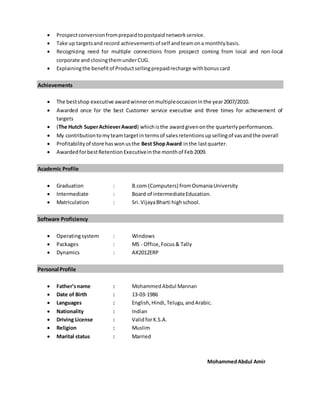  Prospectconversionfromprepaidtopostpaidnetworkservice.
 Take up targetsand record achievementsof self andteamona monthlybasis.
 Recognizing need for multiple connections from prospect coming from local and non-local
corporate and closingthemunderCUG.
 Explainingthe benefitof Productsellingprepaidrecharge withbonuscard
Achievements
 The bestshop executive awardwinneronmultipleoccasioninthe year2007/2010.
 Awarded once for the best Customer service executive and three times for achievement of
targets
 (The Hutch SuperAchieverAward) whichisthe awardgivenonthe quarterlyperformances.
 My contributiontomyteamtargetin termsof salesretentionsupsellingof vasandthe overall
 Profitabilityof store haswonusthe Best ShopAward inthe lastquarter.
 AwardedforbestRetentionExecutiveinthe monthof Feb2009.
Academic Profile
 Graduation : B.com (Computers) fromOsmaniaUniversity
 Intermediate : Board of intermediateEducation.
 Matriculation : Sri.VijayaBharti highschool.
Software Proficiency
 Operatingsystem : Windows
 Packages : MS - Office, Focus& Tally
 Dynamics : AX2012ERP
Personal Profile
 Father’sname : MohammedAbdul Mannan
 Date of Birth : 13-03-1986
 Languages : English,Hindi,Telugu, andArabic.
 Nationality : Indian
 Driving License : ValidforK.S.A.
 Religion : Muslim
 Marital status : Married
MohammedAbdul Amir
 