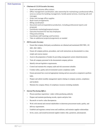 Work Experiences
 Chairman & C.E.O Executive Secretary
− Greet and welcome office visitors
− Office management coordination; take ownership for maintaining a professional office,
serve as contact for building management, handle postal services, incoming calls and
messages
− Order and manage office supplies
− Book travel arrangements
− Billing coordination
− Document and correspondence production, including professional reports and
proposals
− Coordinate marketing/proposal process
− Executive Assistant for two key employees
− Filing and archiving
− Coordinate staff meetings and functions
− Take on additional projects/assignments as needed
 ISO Executive Secretary
− Ensure that company third party accreditations are obtained and maintained (ISO 9001, AS
4801, ISO 14001).
− Ensure all company policies, procedures, and work instructions are documented in a clear,
simple and concise manner.
− Assist in the preparation of tenders by providing management system related documents.
− Train all company personnel in the documented company policies
− Identify relevant legislative requirements.
− Control and maintain the company audit and risk assessment schedule.
− Conduct safety, quality and environmental system compliance audits
− Ensure personnel have received appropriate training and are assessed as competent to perform
tasks.
− Prepare and submit monthly management reports relating to company systems, compliance
and incidents
− Maintain the company library of compliance resources including standards.
 Internal Purchasing Officer.
− Process purchase requisitions / orders within purchasing authority
− Prepare and maintain purchasing records, reports and price lists
− Reconcile or resolve value discrepancies
− Work with internal and external stakeholders to determine procurement needs, quality, and
delivery requirements.
− Establish and negotiate contract terms and conditions, and maintain supplier relationships.
− Invite, assess, and award/recommend supplier tenders, bids, quotations, and proposals.
2 | P a g e
 