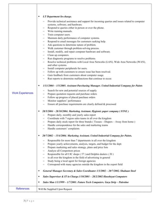 Work Experiences
 I.T Department In-charge.
− Provide technical assistance and support for incoming queries and issues related to computer
systems, software, and hardware.
− Respond to queries either in person or over the phone.
− Write training manuals.
− Train computer users.
− Maintain daily performance of computer systems.
− Respond to email messages for customers seeking help.
− Ask questions to determine nature of problem.
− Walk customer through problem-solving process.
− Install, modify, and repair computer hardware and software.
− Clean up computers.
− Run diagnostic programs to resolve problems.
− Resolve technical problems with Local Area Networks (LAN), Wide Area Networks (WAN),
and other systems.
− Install computer peripherals for users.
− Follow up with customers to ensure issue has been resolved.
− Gain feedback from customers about computer usage.
− Run reports to determine malfunctions that continue to occur.
 1/11/2004 – 1/5/2005. Assistant Purchasing Manager. United Industrial Company for Paints
− Search for new and potential sources of supply
− Prepare quotation requests and purchase orders
− Follow up progress of placed purchase orders
− Monitor suppliers’ performance
− Ensure all purchase requirements are clearly defined & processed
 28/5/2004 – 28/10/2004. Marketing Assistant. Hygienic paper company ( FINE )
− Prepare daily, monthly and yearly sales report
− Coordinate with 7 region sales teams in all over the kingdom
− Prepare daily stock report for three brands ( Tissues – Diapers – Away from home )
− Handle correspondence for the sales and marketing teams
− Handle customers’ complaints
 20/7/2002 – 15/4/2004. Marketing Assistant. United Industrial Company for Paints.
− Responsible for more than 7 departments in all over the kingdom
− Prepare yearly achievements, analysis, targets, and budget for the dept.
− Prepare marketing and sales strategy, plans and price lists
− Analyze all Competitors prices
− Responsible for all UIC shops ( 37 ) and Dolphin dealers ( 20 )
− in all over the kingdom in the field of advertising in general
− Study being a local agent for foreign agencies
− Correspond with many agencies outside the kingdom in the export field
 General Manager Secretary & Sales Coordinator 1/3/2002 – 20/7/2002. Shabaan Steel
 Sales Supervisor & IT in Charge.1/10/2001 – 28/2/2002 Hasobeyat Computers
 Sales Man 1/1/1999 – 1/7/2001. Future Tech Computers. Gaza Strip – Palestine
References Will Be Supplied Upon Request
3 | P a g e
 