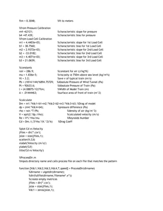 ftm = 0.3048;  %ft to meters 
 
%from Pressure Calibration 
m4 =62121;  %characteristic slope for pressure 
b4 =47.439;  %characteristic bias for pressure 
%from Load Cell Calibration 
m1 = 4.4403e+03;  %characteristic slope for 1st Load Cell 
b1 = 38.7560;  %characteristic bias for 1st Load Cell 
m2 = 2.9372e+03;  %characteristic slope for 2nd Load Cell 
b2 = ‐33.0182;  %characteristic bias for 2nd Load Cell 
m3 = 4.4071e+03;  %characteristic slope for 3rd Load Cell 
b3 = 21.0659;  %characteristic bias for 3rd Load Cell 
 
%constants 
rair = 286.9;  %constant for air (J/kg*K) 
mu = 1.836e‐5;  %viscosity @ 750m above sea level (kg/m*s)   
Vt = 3.2;  %ave v of typical train (m/s) 
Pb = (1814/144)*6894.75729;    %Absolute Pressure of Wind Tunnel (Pa) 
Pt = 92633.6;  %Absolute Pressure of Train (Pa) 
l = (4.08875/12)*ftm;  %Width of Model Train (m) 
A = .01444463;  %surface area of front of train (m^2) 
 
%calculate 
Dm = m1.*Vdc1+b1+m2.*Vdc2+b2+m3.*Vdc3+b3; %Drag of model 
dp = (m4.*Vdc4+b4);                  %pressure difference (Pa) 
rho = rair.*T/Pb;  %density of air (kg/m^3) 
V = sqrt(2.*dp./rho);  %calculated velocity (m/s) 
Re = V*l.*rho/mu  %Reynolds Number 
Cd = Dm./(.5*rho.*(V.^2)*A)       %Drag Coeff 
 
%plot Cd vs Velocity 
jfiles = dir('*.csv'); 
jsize = size(jfiles,1); 
scatter(V,Cd) 
xlabel('Velocity (m/s)') 
ylabel('Cd') 
title('Cd vs Velocity') 
 
%ProcessDir.m 
%Inputs directory name and calls process file on each file that matches the pattern 
 
function [Vdc1,Vdc2,Vdc3,Vdc4,T,speed] = ProcessDir(dirname) 
%dirname = uigetdir(dirname); 
%dir(fullfile(dirname,'filename*.x*')) 
%create empty matrices 
jfiles = dir('*.csv'); 
jsize = size(jfiles,1); 
Vdc1 = zeros(jsize,1); 
 
