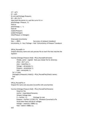 m1 = p(1) 
b1 = p(2) 
R=corrcoef(Voltage,Pressure); 
R2 = (R(1,2))^2 
%plot both the points in y and the curve fit in r 
plot(Voltage, Pressure, 'x') 
hold on 
plot(Voltage, r, '‐') 
hold off 
xlabel('Pressure') 
ylabel('Voltages') 
title('Pressure vs Voltages') 
 
%Calculate Uncertainty 
Vacc = .0025;  %accuracy of pressure transducer 
Uncertainty_4 = Vacc*Voltage + Vstd  %Uncertainty of Pressure Transducer 
 
 
%PCal_ProcessDir.m 
%Inputs directory name and calls process file on each file that matches the 
%pattern 
 
function [Voltage,Pressure,Vstd] = PCal_ProcessDir(dirname) 
%folder_name = uigetdir  %lets you choose file for directory 
jfiles = dir('*.csv'); 
jsize = size(jfiles,1); 
Voltage = zeros(jsize,1); 
Pressure = zeros(jsize,1); 
Vstd = zeros(jsize,1); 
   for i=1:jsize 
   [Voltage(i),Pressure(i),Vstd(i)] = PCal_ProcessFile(jfiles(i).name); 
   end 
end 
 
%PCal_ProcessFile.m 
%Inputs file name and calucates Cd and Re with uncertainties 
 
function [Voltage,Pressure,Vstd] = PCal_ProcessFile(filename) 
%read txt file 
myfile = importdata(filename); 
%Import Voltage data 
V = myfile(:,1);  %Voltage for test 
Pressure = myfile(1,3)*249.174;  %Pressure Converted to Pa 
%Calculate mean and std of voltages 
Voltage = mean(V(1:10000,1));   
Vstd = std(V(1:10000,1)); 
end 
 
 