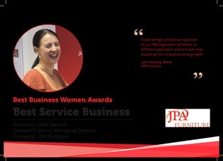 Best Business Women Awards
Nominee: Clare Bassett
Graham Pulsford, Managing Director:
Company: JPA Furniture
Best Service Business
Clare brings a fresh perspective
to our Management activities, a
different approach and a fresh view,
essential for innovation and growth.
John Pulsford, Owner
JPA Furniture
“
”
 