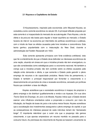 11
2.1 Keynes e o Capitalismo de Estado
O Keynesianismo, inspirado pelo economista John Maynard Keynes, se
consolidou como corrente econômica no século XX. A principal reflexão proposta por
esta corrente é a incapacidade do mercado de se autorregular. Para Keynes, a lei da
oferta e da procura não basta para regular e trazer equilíbrio ao mercado; o Estado
haveria de intervir na economia por intermédio de políticas econômicas e públicas,
com o intuito de frear os efeitos causados pela livre iniciativa e concorrência. Esta
teoria ganhou popularidade com a instauração do New Deal, durante a
administração de Franklin Roosevelt em 1933.
Esta corrente apresenta princípios com forte evidência antiliberal, visto
que há o entendimento de que o Estado deve defender os interesses econômicos de
uma nação, atuando em áreas em que a iniciativa privada não tem envergadura, ou
que são consideradas como estratégicas para o a economia nacional. Há também a
crença que a iniciativa privada não tem controle sobre os efeitos causados pela
relação entre demanda e oferta, e que somente o Estado pode garantir o pleno
emprego de recursos e de capacidade produtiva. Nesta linha de pensamento, o
Estado é também o principal responsável por fomentar o crescimento e o
desenvolvimento em períodos de crise e recessão econômica, cerceado por políticas
fiscais que controlem a taxa de inflação.
Keynes acreditava que a sociedade econômica é incapaz de propiciar o
pleno emprego e de distribuir igualitariamente a renda e as riquezas. Em sua obra
Teoria Geral do Emprego, do Juro e da Moeda, Keynes indica que o Estado deverá
exercer uma influência orientadora sobre a propensão a consumir, por meio da
tributação, da fixação de taxas de juros e de outros meios fiscais. Keynes acreditava
que a socialização dos investimentos asseguraria o pleno emprego do capital, e que
as consequências do interesse pessoal de cada indivíduo teriam ido “demasiado
longe”. É importante relembrar que o autor cria que a poupança não gerava
crescimento, e que apenas emprestava um recurso mantido no passado para o
consumo futuro. As premissas de crescimento de Keynes se baseiam unicamente na
 