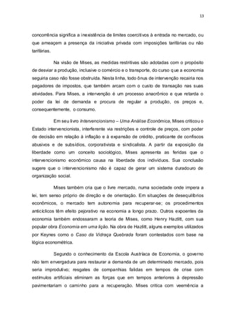 13
concorrência significa a inexistência de limites coercitivos à entrada no mercado, ou
que ameaçem a presença da iniciativa privada com imposições tarifárias ou não
tarifárias.
Na visão de Mises, as medidas restritivas são adotadas com o propósito
de desviar a produção, inclusive o comércio e o transporte, do curso que a economia
seguiria caso não fosse obstruída. Nesta linha, todo ônus de intervenção recairia nos
pagadores de impostos, que também arcam com o custo de transação nas suas
atividades. Para Mises, a intervenção é um processo anacrônico e que retarda o
poder da lei de demanda e procura de regular a produção, os preços e,
consequentemente, o consumo.
Em seu livro Intervencionismo – Uma Análise Econômica, Mises criticou o
Estado intervencionista, interferente via restrições e controle de preços, com poder
de decisão em relação à inflação e à expansão de crédito, praticante de confiscos
abusivos e de subsídios, corporativista e sindicalista. A partir da exposição da
liberdade como um conceito sociológico, Mises apresenta as feridas que o
intervencionismo econômico causa na liberdade dos indivíduos. Sua conclusão
sugere que o intervencionismo não é capaz de gerar um sistema duradouro de
organização social.
Mises também cria que o livre mercado, numa sociedade onde impera a
lei, tem senso próprio de direção e de orientação. Em situações de desequilíbrios
econômicos, o mercado tem autonomia para recuperar-se; os procedimentos
anticíclicos têm efeito pejorativo na economia a longo prazo. Outros expoentes da
economia também endossaram a teoria de Mises, como Henry Hazlitt, com sua
popular obra Economia em uma lição. Na obra de Hazlitt, alguns exemplos utilizados
por Keynes como o Caso da Vidraça Quebrada foram contestados com base na
lógica econométrica.
Segundo o conhecimento da Escola Austríaca de Economia, o governo
não tem envergadura para restaurar a demanda de um determinado mercado, pois
seria improdutivo; resgates de companhias falidas em tempos de crise com
estímulos artificiais eliminam as forças que em tempos anteriores à depressão
pavimentariam o caminho para a recuperação. Mises critica com veemência a
 