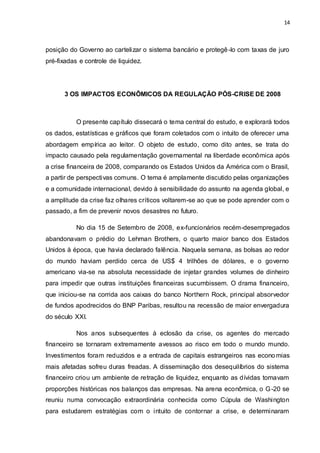 14
posição do Governo ao cartelizar o sistema bancário e protegê-lo com taxas de juro
pré-fixadas e controle de liquidez.
3 OS IMPACTOS ECONÔMICOS DA REGULAÇÃO PÓS-CRISE DE 2008
O presente capítulo dissecará o tema central do estudo, e explorará todos
os dados, estatísticas e gráficos que foram coletados com o intuito de oferecer uma
abordagem empírica ao leitor. O objeto de estudo, como dito antes, se trata do
impacto causado pela regulamentação governamental na liberdade econômica após
a crise financeira de 2008, comparando os Estados Unidos da América com o Brasil,
a partir de perspectivas comuns. O tema é amplamente discutido pelas organizações
e a comunidade internacional, devido à sensibilidade do assunto na agenda global, e
a amplitude da crise faz olhares críticos voltarem-se ao que se pode aprender com o
passado, a fim de prevenir novos desastres no futuro.
No dia 15 de Setembro de 2008, ex-funcionários recém-desempregados
abandonavam o prédio do Lehman Brothers, o quarto maior banco dos Estados
Unidos à época, que havia declarado falência. Naquela semana, as bolsas ao redor
do mundo haviam perdido cerca de US$ 4 trilhões de dólares, e o governo
americano via-se na absoluta necessidade de injetar grandes volumes de dinheiro
para impedir que outras instituições financeiras sucumbissem. O drama financeiro,
que iniciou-se na corrida aos caixas do banco Northern Rock, principal absorvedor
de fundos apodrecidos do BNP Paribas, resultou na recessão de maior envergadura
do século XXI.
Nos anos subsequentes à eclosão da crise, os agentes do mercado
financeiro se tornaram extremamente avessos ao risco em todo o mundo mundo.
Investimentos foram reduzidos e a entrada de capitais estrangeiros nas economias
mais afetadas sofreu duras freadas. A disseminação dos desequilíbrios do sistema
financeiro criou um ambiente de retração de liquidez, enquanto as dívidas tomavam
proporções históricas nos balanços das empresas. Na arena econômica, o G-20 se
reuniu numa convocação extraordinária conhecida como Cúpula de Washington
para estudarem estratégias com o intuito de contornar a crise, e determinaram
 