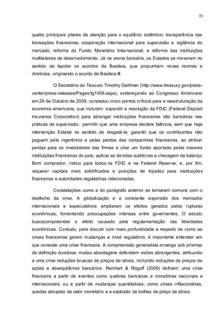 15
quatro principais pilares de atenção para o equilíbrio sistêmico: transparência nas
transações financeiras; cooperação internacional para supervisão e vigilância do
mercado; reforma do Fundo Monetário Internacional; e reforma das instituições
multilaterais de desenvolvimento. Já na arena bancária, os Estados se moveram no
sentido de lapidar os acordos da Basileia, que propunham novas normas e
diretrizes, originando o acordo de Basileia III.
O Secretário do Tesouro Timothy Geithner (http://www.treasury.gov/press-
center/press-releases/Pages/tg1008.aspx), endereçando ao Congresso Americano
em 29 de Outubro de 2009, constatou cinco pontos críticos para a reestruturação da
economia americana, que incluíam: expandir a resolução da FDIC (Federal Deposit
Insurance Corporation) para abranger instituições financeiras não bancárias nas
práticas de supervisão; permitir que uma empresa declare falência, sem que haja
intervenção Estatal no sentido de resgatá-la; garantir que os contribuintes não
paguem pela ingerência e pelas perdas das companhias financeiras, ao atribuir
perdas para os investidores das firmas e criar um fundo aportado pelas maiores
instituições financeiras do país; aplicar as devidas auditorias e checagem de balanço
Bom comprador, indico para todos.na FDIC e na Federal Reserve; e, por fim,
requerer capitais mais solidificados e posições de liquidez para instituições
financeiras e autoridades regulatórias relacionadas.
Constatações como a do parágrafo anterior se tornaram comuns com o
desfecho da crise. A globalização e a constante expansão dos mercados
internacionais e especulativos ampliaram os efeitos gerados pelas rupturas
econômicas, fomentando preocupações intensas entre governantes. O estudo
buscacompreender o efeito causado pela regulamentação nas liberdades
econômicas. Contudo, para discutir com mais profundidade a respeito de como as
crises financeiras geram mudanças a nível regulatório, é importante entender em
que consiste uma crise financeira. A compreensão generalista enxerga sob prismas
de definição duvidosa: muitas abordagens defendem visões abrangentes, atribuindo
a uma crise reduções bruscas de preços de ativos, incluindo reduções de preços de
ações e desequilíbrios bancários. Reinhart & Rogoff (2009) definem uma crise
financeira a partir de eventos como quebras bancárias e moratórias nacionais e
internacionais, ou a partir de mudanças quantitativas, como crises inflacionárias,
quedas abruptas de valor monetário e a explosão de bolhas de preço de ativos.
 