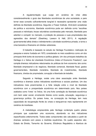 16
A regulamentação que surge em cenários de crise afeta
consideravelmente o gozo das liberdades econômicas de uma sociedade, e para
tornar esse conceito suficientemente tangível é necessário apresentar uma visão
definida da liberdade econômica. Segundo o Fraser Institute, think-tank canadense
de política e economia, liberdade econômica pode ser definida como “escolhas
pessoais e individuais, trocas voluntárias coordenadas pelo mercado, liberdade para
adentrar e competir no mercado, e proteção de pessoas e suas propriedades das
agressões dos demais" (Gwartney, Lawson & Hall, 2011). A regulação
governamental afeta direta e indiretamente a atividade econômica privada, e torna a
crise bancária e financeira em dívidas soberanas.
O trabalho é baseado no estudo da Heritage Foundation, instituição de
pesquisa e ensino fundada em 1973, considerada no meio acadêmico como um dos
principais think tanks de economia e política globais. Um dos principais trabalhos da
Heritage é o Índice de Liberdade Econômica (Index of Economic Freedom)¹, que
compila diversos indicadores relacionados às práticas da livre economia, tais como:
liberdade empresarial e de negócios, liberdade comercial, liberdade fiscal, gastos
governamentais, liberdade monetária, liberdade de investimentos, liberdade
financeira, direitos de propriedade, corrupção e liberdade de trabalho.
Segundo a Heritage, existe uma clara associação entre liberdade
econômica e diversos outros indicadores econômicos e sociais positivos. Um dos
indicadores mais proeminentes é a forte relação entre o nível de liberdade
econômica com a prosperidade econômica em determinado país. Nos países
avaliados como ‘livres’ no Índice, há uma forte correlação da liberdade econômica
com bem estar social, envolvendo fatores como saúde, educação, segurança e
governança política. Os países livres, na concepção da Heritage, tem mais
capacidade de recuperação frente às crises e reerguem-se mais rapidamente em
cenários de incertezas.
A metodologia empreendida pela Heritage contempla quatro pilares
principais que sustentam uma economia, abordando os dez indicadores
especificados anteriormente. Todos estes componentes são calculados a partir de
diversas variáveis com pesos e medidas equânimes. Os quatro aspectos são:
Estado de Direito, Tamanho do Governo, Eficiência Regulatória e Abertura de
 