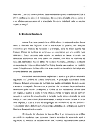 17
Mercado. O período contemplado no desenrolar deste capítulo se estende de 2006 à
2014, e esta análise se deve à necessidade de observar a situação anterior à crise e
e os efeitos que perduram até a atualidade. O estudo detalhará cada um destes
aspectos a seguir.
3.1 Eficiência Regulatória
A crise financeira que eclodiu em 2008 afetou consideravelmente a forma
como o mercado faz negócios. Com a intervenção do governo nas relações
econômicas por motivos de reparação e prevenção, tanto no Brasil quanto nos
Estados Unidos da América as empresas se encontraram em um cenário mais
controlado. Como proposto pelo estudo, se avaliará se houve impactos nas
liberdades econômicas nos dois países em questão, com foco na liberdade de
negócios, liberdade de mão-de-obra e na liberdade monetária. A Heritage, condutora
de pesquisa do Índice de Liberdade Econômica, baseia suas análises no relatório
anual Doing Business do Banco Mundial e nos relatórios da unidade de inteligência
do jornal britânico The Economist.
O indicador de Liberdade de Negócios é o aspecto que tipifica a eficiência
regulatória do Governo no âmbito empresarial. A pontuação quantitativa deste
indicador deriva de um escopo de métricas, que avalia a dificuldade de abrir, operar
e encerrar um negócio. Dentre estas, é possível citar: o número de procedimentos
necessários para se abrir um negócio, o número de dias necessários para se abrir
um negócio, o custo e o capital mínimo relativo à renda per capita para se abrir um
negócio, o número de procedimentos e duração média para a obtenção de uma
licença, o custo para a obtenção de uma licença, o tempo em anos para se encerrar
uma empresa, o custo e a taxa de recuperação de encerramento de uma empresa.
Todos esses fatores determinam a metodologia utilizada pela Heritage para avaliar a
liberdade de negócios de um país.
O indicador da Liberdade de Mão-de-Obra é um componente da análise
de eficiência regulatória que considera diversos aspectos do vigamento legal e
regulatório do mercado de trabalho de um país, incluindo regulamentações acerca
 