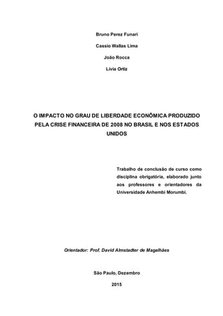 Bruno Perez Funari
Cassio Wallas Lima
João Rocca
Lívia Ortiz
O IMPACTO NO GRAU DE LIBERDADE ECONÔMICA PRODUZIDO
PELA CRISE FINANCEIRA DE 2008 NO BRASIL E NOS ESTADOS
UNIDOS
Trabalho de conclusão de curso como
disciplina obrigatória, elaborado junto
aos professores e orientadores da
Universidade Anhembi Morumbi.
Orientador: Prof. David Almstadter de Magalhães
São Paulo, Dezembro
2015
 