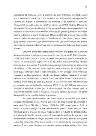 19
necessárias ao momento. Com o irromper da crise financeira, em 2008, houve
pouco incentivo à criação de novos negócios, em contrapartida ao empenho do
Governo de reforçar o cumprimento de contratos e de fortalecer o comércio
internacional, ao automatizar os relatórios através do SPED (Sistema Público de
Escrituração Digital) [Banco Mundial, 2009]. Houve enfraquecimento generalizado na
economia brasileira nesse ano também em razão da grande quantidade de crédito
externo no Brasil, que girava em torno de 25% do crédito total e secava rapidamente
(Serasa, 2011), e da desvalorização do Real frente ao Dólar (Banco Central, 2008),
que prejudicou companhias com passivos em dólar e pôs o mercado em uma espera
momentânea, causada pela incerteza sobre a veracidade de balanços de empresas
e bancos.
Em 2009, foram identificadas dificuldades mais arraigadas para a abertura
de novos negócios, principalmente por conta do custo de transação (Banco Mundial,
2009). O Governo passou a tornar as taxas mais atrativas para a contração de
crédito, em empreitada de suprir o vácuo de liquidez no mercado brasileiro naquele
ano e aquecer a economia. A alíquota do depósito compulsório inerente aos bancos
foi reduzida, o IPI (Imposto sobre Produtos Industrializados) foi reduzido para
automóveis, construção civil e eletrodomésticos, o IOF (Imposto sobre Operação
Financeira) também passou por redução e os bancos públicos passaram a oferecer
crédito a taxas menores (Banco Central, 2009). O Banco Central do Brasil, em 2008,
manteve a taxa básica de juros (SELIC) em 13,75%, que nos anos anteriores vinha
em escalada, para reduzi-la até a mínima de 8,75% no fim de 2009 para incentivar o
consumo e alavancar a produção. A desvalorização do dólar ocorreu após a
resposta do mercado brasileiro à crise, e serviu para baratear a produção, por conta
da dependência da indústria de bens importados.
As ações governamentais no Brasil serviram de colchão para que o
mercado atravessasse a crise, mesmo que no ano de 2009 tivesse sido registrado o
recuo de 0,6% no PIB (Banco Central, 2010). Em 2010, o país cresceu 7,5%, e
passou a ocupar a posição de sexta economia do globo. O Brasil melhorou seus
incentivos para a criação de novos negócios, com a redução de procedimentos
obrigatórios de dezoito para dezesseis. O processo de abertura de uma empresa
também sentiu melhora em relação ao ano de 2009, reduzindo de cento e cinquenta
e dois dias para cento e vinte dias o tempo mínimo para iniciar as operações de um
negócio. É importante relembrar que, naquele mesmo período, também ficou mais
 