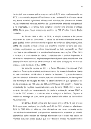 20
barato abrir uma empresa; estimava-se um custo de 8,2% sobre renda per capita em
2009, com uma redução para 6,9% sobre renda per capita em 2010. Contudo, nesse
ano, houve aumento significativo dos requisitos mínimos para obtenção de alvarás,
houve aumento nos impostos, reformas do Governo criaram entraves na exportação
e na importação, e se tornou mais complexo encerrar uma empresa (Heritage,
2010). Neste ano, houve crescimento positivo no PIB (Produto Interno Bruto)
brasileiro.
Ao fim de 2009 e início de 2010, a inflação começou a dar passos
imponentes no bolso do consumidor. O pacote de estímulos do Governo elevou o
gasto público e criou um desequilíbrio no poder de compra do consumidor (Globo,
2011). Não obstante, tornava-se mais caro exportar e importar, por conta dos fortes
impostos posicionados ao comércio internacional. A forte valorização do Real
prejudicou a competitividade dos produtos brasileiros nas exportações (IPEA, 2011)
e aumentou a concorrência do produto doméstico com o produto importado. A
Indústria da Transformação, responsável pela fabricação de bens de consumo, teve
desempenho fraco devido ao efeito cambial, e não havia espaço para redução de
juros por conta da inflação (IPEA, 2011).
Na segunda metade de 2011, o Fundo Monetário Internacional (FMI)
advertiu o Governo dos sinais de superaquecimento da economia brasileira, devido
ao forte crescimento do PIB aliado à pressão de demanda. O quadro vislumbrado
pelo FMI apontava aumento da inflação, que, em Maio daquele ano, havia atingido o
teto da margem de flutuação da meta. Foi observado também que a proporção de
crédito em relação ao PIB saltou de 20% em 2004 para 46% em 2011. Apesar da
implantação de medidas macroprudenciais pelo Governo (IBGE, 2011), como o
aumento de exigências para concessão de crédito e a elevação na taxa SELIC, o
boom de 2010 adiantou o consumo futuro e estagnou a Indústria. Segundo o
relatório da Heritage em 2011, houve poucos avanços em termos de facilidade de
novos negócios.
Em 2012, o Brasil sofreu uma dura queda em seu PIB. O país cresceu
1,8%, um avanço moderado em relação aos 3,9% de 2011, e baixo em relação aos
7,6% de 2010. Além do efeito da crise internacional nas contas nacionais, existiu
uma série de fatores externos que agravaram a derrocada da economia. No entanto,
economistas como Maílson da Nóbrega defenderam que o Brasil não passa por
reformas estruturais desde 2005, e que esse ‘descaso’ impacta na produtividade e
 