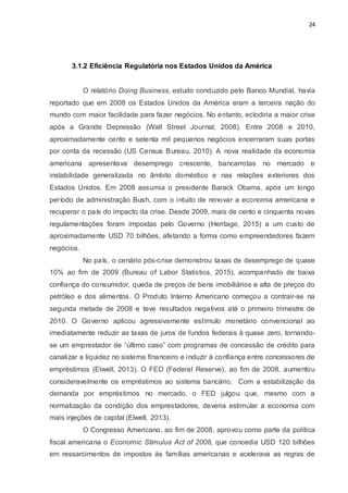 24
3.1.2 Eficiência Regulatória nos Estados Unidos da América
O relatório Doing Business, estudo conduzido pelo Banco Mundial, havia
reportado que em 2008 os Estados Unidos da América eram a terceira nação do
mundo com maior facilidade para fazer negócios. No entanto, eclodiria a maior crise
após a Grande Depressão (Wall Street Journal, 2008). Entre 2008 e 2010,
aproximadamente cento e setenta mil pequenos negócios encerraram suas portas
por conta da recessão (US Census Bureau, 2010). A nova realidade da economia
americana apresentava desemprego crescente, bancarrotas no mercado e
instabilidade generalizada no âmbito doméstico e nas relações exteriores dos
Estados Unidos. Em 2008 assumia o presidente Barack Obama, após um longo
período de administração Bush, com o intuito de renovar a economia americana e
recuperar o país do impacto da crise. Desde 2009, mais de cento e cinquenta novas
regulamentações foram impostas pelo Governo (Heritage, 2015) a um custo de
aproximadamente USD 70 bilhões, afetando a forma como empreendedores fazem
negócios.
No país, o cenário pós-crise demonstrou taxas de desemprego de quase
10% ao fim de 2009 (Bureau of Labor Statistics, 2015), acompanhado de baixa
confiança do consumidor, queda de preços de bens imobiliários e alta de preços do
petróleo e dos alimentos. O Produto Interno Americano começou a contrair-se na
segunda metade de 2008 e teve resultados negativos até o primeiro trimestre de
2010. O Governo aplicou agressivamente estímulo monetário convencional ao
imediatamente reduzir as taxas de juros de fundos federais à quase zero, tornando-
se um emprestador de “último caso” com programas de concessão de crédito para
canalizar a liquidez no sistema financeiro e induzir à confiança entre concessores de
empréstimos (Elwell, 2013). O FED (Federal Reserve), ao fim de 2008, aumentou
consideravelmente os empréstimos ao sistema bancário. Com a estabilização da
demanda por empréstimos no mercado, o FED julgou que, mesmo com a
normalização da condição dos emprestadores, deveria estimular a economia com
mais injeções de capital (Elwell, 2013).
O Congresso Americano, ao fim de 2008, aprovou como parte da política
fiscal americana o Economic Stimulus Act of 2008, que concedia USD 120 bilhões
em ressarcimentos de impostos às famílias americanas e acelerava as regras de
 