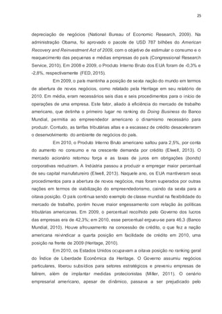 25
depreciação de negócios (National Bureau of Economic Research, 2009). Na
administração Obama, foi aprovado o pacote de USD 787 bilhões do American
Recovery and Reinvestment Act of 2009, com o objetivo de estimular o consumo e o
reaquecimento das pequenas e médias empresas do país (Congressional Research
Service, 2010). Em 2008 e 2009, o Produto Interno Bruto dos EUA foram de -0,3% e
-2,8%, respectivamente (FED, 2015).
Em 2009, o país mantinha a posição de sexta nação do mundo em termos
de abertura de novos negócios, como relatado pela Heritage em seu relatório de
2010. Em média, eram necessários seis dias e seis procedimentos para o início de
operações de uma empresa. Este fator, aliado à eficiência do mercado de trabalho
americano, que detinha o primeiro lugar no ranking do Doing Business do Banco
Mundial, permitia ao empreendedor americano o dinamismo necessário para
produzir. Contudo, as tarifas tributárias altas e a escassez de crédito desaceleraram
o desenvolvimento do ambiente de negócios do país.
Em 2010, o Produto Interno Bruto americano saltou para 2,5%, por conta
do aumento no consumo e na crescente demanda por crédito (Elwell, 2013). O
mercado acionário retomou força e as taxas de juros em obrigações (bonds)
corporativas reduziram. A Indústria passou a produzir e empregar maior percentual
de seu capital manufatureiro (Elwell, 2013). Naquele ano, os EUA mantiveram seus
procedimentos para a abertura de novos negócios, mas foram superados por outras
nações em termos de viabilização do empreendedorismo, caindo da sexta para a
oitava posição. O país continua sendo exemplo de classe mundial na flexibilidade do
mercado de trabalho, porém houve maior engessamento com relação às políticas
tributárias americanas. Em 2009, o percentual recolhido pelo Governo dos lucros
das empresas era de 42,3%; em 2010, esse percentual ergueu-se para 46,3 (Banco
Mundial, 2010). Houve afrouxamento na concessão de crédito, o que fez a nação
americana reivindicar a quarta posição em facilidade de crédito em 2010, uma
posição na frente de 2009 (Heritage, 2010).
Em 2010, os Estados Unidos ocupavam a oitava posição no ranking geral
do Índice de Liberdade Econômica da Heritage. O Governo assumiu negócios
particulares, liberou subsídios para setores estratégicos e preveniu empresas de
falirem, além de implantar medidas protecionistas (Miller, 2011). O cenário
empresarial americano, apesar de dinâmico, passava a ser prejudicado pelo
 