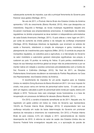 26
subsequente aumento de impostos, que são a principal ferramenta do Governo para
financiar seus gastos (Heritage, 2011).
No ano de 2011, o Produto Interno Bruto dos Estados Unidos da América
apresentou 1,6% de crescimento (Banco Mundial, 2012), ritmo que desapontou os
investidores. Segundo a Heritage, as novas mudanças regulatórias naquele ano
trouxeram incertezas aos empreendedores americanos. A implantação de medidas
regulatórias no âmbito empresarial se deve também à independência administrativa
de cada Estado Americano (Heritage, 2011). O país obteve o nono lugar em 2011,
por conta do aumento da dívida pública e da redução da confiança empresarial
(Heritage, 2012). Mudanças drásticas na legislação, que envolvem os setores de
saúde e financeiro, retardaram a criação de empregos e gerou incertezas no
planejamento de investimentos para negócios (Miller, 2012). O controle de preços de
monopólios regulados, os subsídios para a agricultura, e a intervenção do Governo
no setor imobiliário e automotivo geraram distorções significativas nos preços, e
custaram ao país 15 pontos no ranking do Índice. O país perdeu credibilidade e
traços de sua liderança econômica global ao lançar mão de protecionismos e por se
manter inativo em relação a acordos comerciais pré-estabelecidos com a Coréia do
Sul, Panamá e Colômbia (Heritage, 2012). No final de 2011, as Eleições
Parlamentares Americanas resultaram na retomada do Partido Republicano na Casa
dos Representantes dos Estados Unidos da América.
O recolhimento de impostos foi um ponto negativo para os Estados
Unidos no relatório Doing Business do Banco Mundial em 2011. Um novo imposto foi
criado, mas pouco variou em termos de percentual sobre lucros. O custo para se
abrir um negócio, calculado a partir do percentual sobre renda per capita, dobrou em
relação a 2010. Tornou-se mais caro empregar novos funcionários, e a taxa de
recuperação em processos de falência foi elevada (Banco Mundial, 2011).
Em 2012, o cenário é bastante semelhante ao de 2011. Naquele ano, foi
registrado um gasto público em todos os níveis do Governo que representava
102,6% do Produto Interno Bruto (Heritage, 2012). O empreendedor tem sua
confiança reduzida em razão da baixa determinação do Governo em promover
abertura de mercados e dinamismo de investimentos. Em 2012, o Produto Interno
Bruto do país cresceu 2,3% em relação a 2011, aproximando-se do mesmo
desempenho de 2010. A reforma do setor de saúde dos Estados Unidos deu ao
Governo Federal forte envergadura naquele ano, e a aprovação do pacote de
 