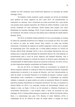 27
medidas do FED conhecido como Dodd-Frank deteriorou os mercados de crédito
(Heritage, 2013).
Os Estados Unidos perderam quatro posições em termos de facilidade
para abertura de novos negócios de 2011 para 2012. Os procedimentos se
mantiveram os mesmos, mas o dinamismo de outras economias fez o país perder
sua posição nesse aspecto específico. No âmbito de política tributária, o país teve
poucas mudanças em suas estruturas, dando espaço para nações com maior
flexibilidade de impostos (Heritage, 2012). O país manteve-se estável na resolução
de insolvência. No entanto, tornou-se mais aberto para a obtenção de crédito (Banco
Mundial, 2012).
Em 2013, os Estados Unidos perderam 0,3 em sua pontuação no ranking
do Índice de Liberdade Econômica com relação a sua posição em 2012. Os custos
da reforma no setor de saúde tiveram forte impacto no bolso das famílias
americanas. O ambiente de negócios se mantém estagnado, mesmo com a redução
do desemprego para 7,9% naquele ano. A dívida pública alcançou os 104,8% do
Produto Interno Bruto (Heritage, 2013), e fez a comunidade internacional virar sua
atenção para a segunda administração do presidente Obama. No nível estadual, os
procedimentos para o início de novos negócios são bastante eficientes, mas a
política monetária baseada no controle de preços do Governo gerou distorções na
competitividade de determinados setores da economia americana. Em 2013, tornou-
se mais dispendioso registrar propriedade nos Estados Unidos.
No ano de 2014, os Estados Unidos se encontraram na posição de
décimo segundo colocado no ranking do Índice de Liberdade Econômica. Expansão
substanciosa no tamanho e no escopo do Governo, com foco intervencionista no
setor da saúde, no mercado financeiro e na indústria de seguros, continua a gerar
desconfortos entre investidores e empreendedores. A implantação de medidas
voltadas a expansão do gasto público por parte do presidente Obama foi rebatida
pela forte presença Republicana no Congresso Americano. No mais, os impasses no
Oriente Médio em 2014 e as respostas incertas da administração Obama com
relação à Líbia, ao Egito, à Síria e ao Irã reduziram a influência Americana na
comunidade internacional, o que também afeta o futuro da economia do país
(Heritage, 2014). A dívida pública alcançou o patamar de 106,5% do Produto Interno
Bruto, e o desemprego caiu para 7,2% (Bureau of Labor Statistics, 2014). A
implantação da lei da reforma do setor de saúde afetou a criação de novos
 