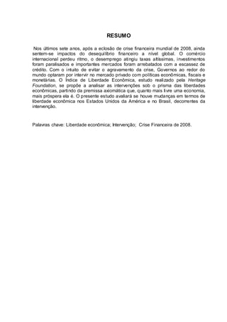 RESUMO
Nos últimos sete anos, após a eclosão de crise financeira mundial de 2008, ainda
sentem-se impactos do desequilíbrio financeiro a nível global. O comércio
internacional perdeu ritmo, o desemprego atingiu taxas altíssimas, investimentos
foram paralisados e importantes mercados foram arrebatados com a escassez de
crédito. Com o intuito de evitar o agravamento da crise, Governos ao redor do
mundo optaram por intervir no mercado privado com políticas econômicas, fiscais e
monetárias. O Índice de Liberdade Econômica, estudo realizado pela Heritage
Foundation, se propõe a analisar as intervenções sob o prisma das liberdades
econômicas, partindo da premissa axiomática que, quanto mais livre uma economia,
mais próspera ela é. O presente estudo avaliará se houve mudanças em termos de
liberdade econômica nos Estados Unidos da América e no Brasil, decorrentes da
intervenção.
Palavras chave: Liberdade econômica; Intervenção; Crise Financeira de 2008.
 