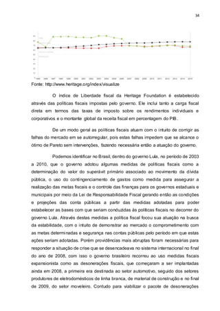 34
Fonte: http://www.heritage.org/index/visualize
O índice de Liberdade fiscal da Heritage Foundation é estabelecido
através das políticas fiscais impostas pelo governo. Ele inclui tanto a carga fiscal
direta em termos das taxas de imposto sobre os rendimentos individuais e
corporativos e o montante global da receita fiscal em percentagem do PIB.
De um modo geral as políticas fiscais atuam com o intuito de corrigir as
falhas do mercado em se autorregular, pois estas falhas impedem que se alcance o
ótimo de Pareto sem intervenções, fazendo necessária então a atuação do governo.
Podemos identificar no Brasil, dentro do governo Lula, no período de 2003
a 2010, que o governo adotou algumas medidas de políticas fiscais como a
determinação do valor do superávit primário associado ao movimento da dívida
pública, o uso do contingenciamento de gastos como medida para assegurar a
realização das metas fiscais e o controle das finanças para os governos estaduais e
municipais por meio da Lei de Responsabilidade Fiscal gerando então as condições
e projeções das conta públicas a partir das medidas adotadas para poder
estabelecer as bases com que seriam conduzidas às políticas fiscais no decorrer do
governo Lula. Através destas medidas a política fiscal focou sua atuação na busca
da estabilidade, com o intuito de demonstrar ao mercado o comprometimento com
as metas determinadas e segurança nas contas públicas pelo período em que estas
ações seriam adotadas. Porém providências mais abruptas foram necessárias para
responder a situação de crise que se desencadeava no sistema internacional no final
do ano de 2008, com isso o governo brasileiro recorreu ao uso medidas fiscais
expansionista como as desonerações fiscais, que começaram a ser implantadas
ainda em 2008, a primeira era destinada ao setor automotivo, seguido dos setores
produtores de eletrodomésticos de linha branca, de material de construção e no final
de 2009, do setor moveleiro. Contudo para viabilizar o pacote de desonerações
 