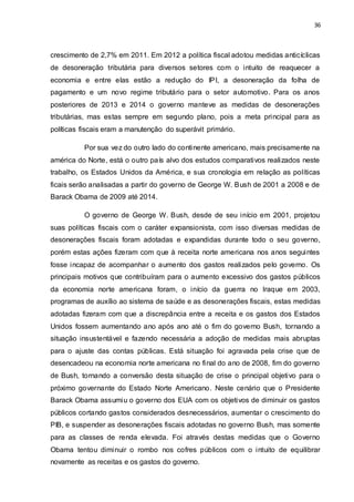 36
crescimento de 2,7% em 2011. Em 2012 a política fiscal adotou medidas anticíclicas
de desoneração tributária para diversos setores com o intuito de reaquecer a
economia e entre elas estão a redução do IPI, a desoneração da folha de
pagamento e um novo regime tributário para o setor automotivo. Para os anos
posteriores de 2013 e 2014 o governo manteve as medidas de desonerações
tributárias, mas estas sempre em segundo plano, pois a meta principal para as
políticas fiscais eram a manutenção do superávit primário.
Por sua vez do outro lado do continente americano, mais precisamente na
américa do Norte, está o outro país alvo dos estudos comparativos realizados neste
trabalho, os Estados Unidos da América, e sua cronologia em relação as políticas
ficais serão analisadas a partir do governo de George W. Bush de 2001 a 2008 e de
Barack Obama de 2009 até 2014.
O governo de George W. Bush, desde de seu início em 2001, projetou
suas políticas fiscais com o caráter expansionista, com isso diversas medidas de
desonerações fiscais foram adotadas e expandidas durante todo o seu governo,
porém estas ações fizeram com que à receita norte americana nos anos seguintes
fosse incapaz de acompanhar o aumento dos gastos realizados pelo governo. Os
principais motivos que contribuíram para o aumento excessivo dos gastos públicos
da economia norte americana foram, o início da guerra no Iraque em 2003,
programas de auxílio ao sistema de saúde e as desonerações fiscais, estas medidas
adotadas fizeram com que a discrepância entre a receita e os gastos dos Estados
Unidos fossem aumentando ano após ano até o fim do governo Bush, tornando a
situação insustentável e fazendo necessária a adoção de medidas mais abruptas
para o ajuste das contas públicas. Está situação foi agravada pela crise que de
desencadeou na economia norte americana no final do ano de 2008, fim do governo
de Bush, tornando a conversão desta situação de crise o principal objetivo para o
próximo governante do Estado Norte Americano. Neste cenário que o Presidente
Barack Obama assumiu o governo dos EUA com os objetivos de diminuir os gastos
públicos cortando gastos considerados desnecessários, aumentar o crescimento do
PIB, e suspender as desonerações fiscais adotadas no governo Bush, mas somente
para as classes de renda elevada. Foi através destas medidas que o Governo
Obama tentou diminuir o rombo nos cofres públicos com o intuito de equilibrar
novamente as receitas e os gastos do governo.
 