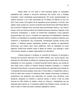 37
Desde 2009, um ano após a crise financeira global, as resoluções
regulatórias têm rondado a economia americana. De acordo com a Heritage
Foundation, foram implantadas aproximadamente 150 novas regulamentações no
sistema financeiro a um custo aproximado de 70 bilhões de dólares ao ano. Em
2014, havia outros 120 projetos de lei regulatória sendo estudados. O acordo mais
célebre nesse sentido foi o Acordo de Dodd-Frank (Dodd-Frank Wall Street Reform
and Consumer Protection Act), aprovado pela administração Obama, cujo intuito é
reduzir o risco em diversos setores da indústria financeira americana. Segundo o site
americano Investopedia, o acordo de Dodd-Frank estabeleceu novas agências
governamentais, tais como o Conselho de Supervisão da Estabilidade Financeira
(FSOC) e a Autoridade de Liquidação Ordenada (Orderly Liquidation Authority), que
monitoram o desempenho das companhias consideradas grandes demais para
quebrar. A influência dessas autoridades também se estende às seguradoras
americanas, que podem impor riscos sistêmicos. Além da instalação de novas
agências, Dodd-Frank também impôs a Regra de Volcker, que restringe o modo
como bancos investem e regulam negociações com derivativos.
Visando restaurar a confiança no mercado de hipotecas, foi aprovada a
Housing and Economic Recovery Act of 2008 (HERA), que incluía segurar uma
estimativa de 300 bilhões de dólares em hipotecas para assistir 400 mil americanos;
estabelecer um novo regulador, a Federal Housing Finance Agency, que resulta de
uma fusão entre a Office of Federal Housing Enteprise Oversight e o Federal
Housing Finance Board, e que teria maiores poderes de supervisão para controlar as
14 empresas financeiras estatais, entre elas o Fannie Mae e o Freddie Mac; elevar o
limite do dólar para compra de hipotecas pelas estatais americanas; providenciar
empréstimos aos devedores que dependiam de moradia para refinanciar suas
hipotecas, obrigando os credores a absorver perdas; e elevar o teto da dívida
nacional em 800 bilhões de dólares, dando ao Tesouro a flexibilidade que ele
necessita para suportar as 14 empresas estatais dos Estados Unidos. Levando em
conta o custo e o efeito que estas mudanças regulatórias indicam.
 