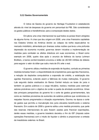 38
3.2.2 Gastos Governamentais
O índice de Gastos do governo da Heritage Foundation é estabelecido
através do nível de despesas do governo em percentual do PIB. São considerados
os gastos públicos e transferências para a composição destes dados.
Em plena uma crise internacional na qual todos os países foram atingidos
de alguma forma. A crise que deu origem em 2008, uma crise financeira capitalista
nos Estados Unidos da América devido ao colapso da bolha especulativa no
mercado imobiliário, alimentada por diversas outras razões que levou uma profunda
depressão da economia mundial, governos deram iniciativa a implementação de
medidas para combater os efeitos drásticos em suas economias, o Brasil como
exemplo em 2008, quatro dias após o anuncio de falência do banco Lehman
Brothers, o banco central brasileiro anunciou o leilão de U$ 500 milhões de dólares
para segurar o valor do dólar que subiu mais de 5% ante o real.
O governo utilizou medidas de expansão de liquidez, contudo as primeiras
medidas tomadas foram: a disponibilidade de empréstimos para agentes financeiros,
a redução de depósitos compulsórios a expansão de crédito, a estatização dos
agentes financeiros, evitando assim a falências de muitas instituições. O governo
Lula segundo dados analisados do Banco Central reduziu as taxas de juros e
também os gastos públicos e a carga tributária, realizou medidas para estimular
setores produtivos com o objetivo de conter a queda da atividade econômica. Umas
das principais perspectivas do governo foi o corte de gastos governamentais, tais
como as medidas provisórias de aumentos de salários públicos que condicionou os
reajustes futuros programados a situação orçamentaria. Ocorreu na época o corte
de gastos que permitiu a manutenção dos juros elevados beneficiando o sistema
financeiro. Em outubro de 2008 o governo editou uma medida provisória, que parte
das reservas internacionais do pais fossem usadas para financiar exportações,
dentre essas medidas, o governo brasileiro decretou o fim do IOF (Imposto sobre
operações financeiras) com o intuito de liquidar o câmbio e proporcionar a entrada
de investidores externos no Brasil.
 