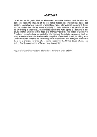 ABSTRACT
In the last seven years, after the breakout of the world financial crisis of 2008, the
globe still feels the impacts of the economic misbalance. International trade lost
traction, unemployment reached unacceptable rates, international investments froze
and the market was affected with the scarcity of credit. With the objective of avoiding
the worsening of the crisis, Governments around the world opted to intervene in the
private market with economic, fiscal and monetary policies. The Index of Economic
Freedom, research study conducted by the Heritage Foundation, proposes itself to
analyze Government intervention under the prism of economic freedom, taking as a
premise that free markets are more likely to be prosperous. This study will evaluate if
there were changes in terms of economic freedom in the United States of America
and in Brazil, consequence of Government intervention.
Keywords: Economic freedom; Intervention; Financial Crisis of 2008.
 