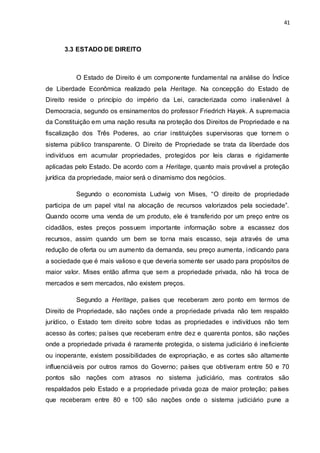 41
3.3 ESTADO DE DIREITO
O Estado de Direito é um componente fundamental na análise do Índice
de Liberdade Econômica realizado pela Heritage. Na concepção do Estado de
Direito reside o princípio do império da Lei, caracterizada como inalienável à
Democracia, segundo os ensinamentos do professor Friedrich Hayek. A supremacia
da Constituição em uma nação resulta na proteção dos Direitos de Propriedade e na
fiscalização dos Três Poderes, ao criar instituições supervisoras que tornem o
sistema público transparente. O Direito de Propriedade se trata da liberdade dos
indivíduos em acumular propriedades, protegidos por leis claras e rigidamente
aplicadas pelo Estado. De acordo com a Heritage, quanto mais provável a proteção
jurídica da propriedade, maior será o dinamismo dos negócios.
Segundo o economista Ludwig von Mises, “O direito de propriedade
participa de um papel vital na alocação de recursos valorizados pela sociedade”.
Quando ocorre uma venda de um produto, ele é transferido por um preço entre os
cidadãos, estes preços possuem importante informação sobre a escassez dos
recursos, assim quando um bem se torna mais escasso, seja através de uma
redução de oferta ou um aumento da demanda, seu preço aumenta, indicando para
a sociedade que é mais valioso e que deveria somente ser usado para propósitos de
maior valor. Mises então afirma que sem a propriedade privada, não há troca de
mercados e sem mercados, não existem preços.
Segundo a Heritage, países que receberam zero ponto em termos de
Direito de Propriedade, são nações onde a propriedade privada não tem respaldo
jurídico, o Estado tem direito sobre todas as propriedades e indivíduos não tem
acesso às cortes; países que receberam entre dez e quarenta pontos, são nações
onde a propriedade privada é raramente protegida, o sistema judiciário é ineficiente
ou inoperante, existem possibilidades de expropriação, e as cortes são altamente
influenciáveis por outros ramos do Governo; países que obtiveram entre 50 e 70
pontos são nações com atrasos no sistema judiciário, mas contratos são
respaldados pelo Estado e a propriedade privada goza de maior proteção; países
que receberam entre 80 e 100 são nações onde o sistema judiciário pune a
 