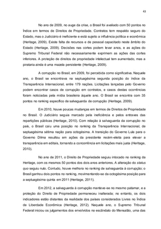 43
No ano de 2009, no auge da crise, o Brasil foi avaliado com 50 pontos no
Índice em termos de Direitos de Propriedade. Contratos tem respaldo seguro do
Estado, mas o Judiciário é ineficiente e está sujeito a influência política e econômica
(Heritage, 2009). Existe falta de recursos e de pessoal capacitado neste âmbito do
Estado (Heritage, 2009). Decisões nas cortes podem levar anos, e as ações do
Supremo Tribunal Federal não necessariamente exprimem as ações das cortes
inferiores. A proteção de direitos de propriedade intelectual tem aumentado, mas a
pirataria ainda é uma mazela persistente (Heritage, 2009).
A corrupção no Brasil, em 2009, foi percebida como significativa. Naquele
ano, o Brasil se encontrava na septuagésima segunda posição do índice da
Transparência Internacional, entre 179 nações. Licitações lançadas pelo Governo
podem encontrar casos de corrupção em contratos, e casos destas ocorrências
foram noticiadas pela mídia brasileira àquele ano. O Brasil se encontra com 35
pontos no ranking específico de salvaguarda de corrupção (Heritage, 2009).
Em 2010, houve poucas mudanças em termos de Direitos de Propriedade
no Brasil. O Judiciário seguia marcado pela ineficiência e pelos entraves das
repartições públicas (Heritage, 2010). Com relação à salvaguarda da corrupção no
país, o Brasil caiu uma posição no ranking da Transparência Internacional, de
septuagésima sétima nação para octogésima. A transição do Governo Lula para o
Governo Dilma resultou em ações da presidente recém-eleita para elevar a
transparência em editais, tornando a concorrência em licitações mais justa (Heritage,
2010).
No ano de 2011, o Direito de Propriedade seguiu intocado no ranking da
Heritage, com os mesmos 50 pontos dos dois anos anteriores. A alteração do status
quo seguiu nulo. Contudo, houve melhora no ranking de salvaguarda à corrupção; o
Brasil ganhou dois pontos no ranking, movimentando-se da octogésima posição para
a septuagésima quinta em 2011 (Heritage, 2011).
Em 2012, a salvaguarda à corrupção manteve-se no mesmo patamar, e a
proteção do Direito de Propriedade permaneceu inalterada; no entanto, os dois
indicadores estão distantes da realidade dos países considerados Livres no Índice
de Liberdade Econômica (Heritage, 2012). Naquele ano, o Supremo Tribunal
Federal iniciou os julgamentos dos envolvidos no escândalo do Mensalão, uma das
 