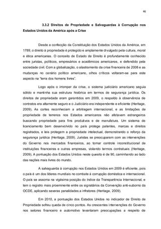 46
3.3.2 Direitos de Propriedade e Salvaguardas à Corrupção nos
Estados Unidos da América após a Crise
Desde a confecção da Constituição dos Estados Unidos da América, em
1789, o direito à propriedade é protegido e amplamente divulgado pela cultura, moral
e ética americanas. O conceito de Estado de Direito é profundamente conhecido
entre juristas, políticos, empresários e acadêmicos americanos, e defendido pela
sociedade civil. Com a globalização, o alastramento da crise financeira de 2008 e as
mudanças no cenário político americano, olhos críticos voltaram-se para este
aspecto na “terra dos homens livres”.
Logo após o irromper da crise, o sistema judiciário americano seguia
sólido e mantinha sua estrutura histórica em termos de segurança jurídica. Os
direitos de propriedade eram garantidos em 2009, o respaldo à observância de
contratos era altamente seguro e o Judiciário era independente e eficiente (Heritage,
2009). As cortes reconheciam a arbitragem internacional, e as limitações de
propriedade de terrenos nos Estados americanos não afetavam estrangeiros
buscando propriedade para fins produtivos e de manufatura. Um sistema de
licenciamento bem desenvolvido no país protege patentes, marcas e direitos
registrados, e leis protegem a propriedade intelectual, demonstrando o reforço da
segurança jurídica (Heritage, 2009). Juristas se preocuparam com as intervenções
do Governo nos mercados financeiros, ao tomar controle inconstitucional de
instituições financeiras e outras empresas, violando termos contratuais (Heritage,
2009). A pontuação dos Estados Unidos neste quesito é de 90, caminhando ao lado
das nações mais livres do mundo.
A salvaguarda à corrupção nos Estados Unidos em 2009 é eficiente, pois
o país é um dos líderes mundiais no combate à corrupção doméstica e internacional.
O país se assoma na vigésima posição do índice da Transparência Internacional, e
tem o registro mais proeminente entre os signatários da Convenção anti-suborno da
OCDE, aplicando severas penalidades a infratores (Heritage, 2009).
Em 2010, a pontuação dos Estados Unidos no indicador de Direito de
Propriedade sofreu queda de cinco pontos. As crescentes intervenções do Governo
nos setores financeiro e automotivo levantaram preocupações a respeito de
 