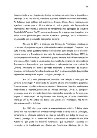 47
desapropriação e da violação de direitos contratuais de acionistas e investidores
(Heritage, 2010). No entanto, o sistema Judiciário mantém-se sólido e estruturado.
Ao fortalecer suas políticas anti-suborno, os Estados Unidos foram realocados da
vigésima posição para a décima oitava no Índice gerido pela Transparência
Internacional. No entanto, a ausência de transparência nas operações do Troubled
Asset Relief Program (TARP), programa de apoio às empresas que investiram em
ativos tóxicos gerenciado pelo Tesouro e pelo FED (Heritage, 2010), aumentou a
preocupação com a corrupção potencial do Governo.
No ano de 2011, a proteção aos Direitos de Propriedade manteve-se
constantes. O projeto de seguros individuais de saúde avaliado pelo Congresso em
2010 levantou sérios questionamentos constitucionais com relação a se o Governo
poderia requerer o financiamento por meio de fundos privados (Heritage, 2011). A
pontuação geral dos Estados Unidos neste quesito não teve mudança em relação ao
ano anterior. Com relação a salvaguardas à corrupção, houve piora na percepção da
Transparência Internacional, que reposicionou o país na décima nona posição. O
Governo Americano se tornou acionista majoritário e minoritário de diversas
empresas consideradas “grandes demais para falir”, e a imparcialidade das medidas
regulatórias subsequentes sugere corrupção (Heritage, 2011).
Em 2012, uma preocupação crescente com relação à corrupção no
Governo tomou lugar. A empreitada do Governo Obama em implantar o programa
único de saúde, popularmente conhecido como Obamacare, levantou inquietações
relacionadas a inconstitucionalidade da medida (Heritage, 2012). A corrupção
preocupou neste ano em razão do cronismo associado à expansão do Governo, que
sugere a deterioração da legitimidade das instituições públicas americanas
(Heritage, 2012). No âmbito da defesa aos Direitos de Propriedade, não houve
alteração no relatório do Índice.
Em 2013, não houve mudança no cenário do ano anterior. O Índice relata
constância nos indicadores de Direitos de Propriedade e Salvaguarda à Corrupção,
constatando a eficiência estrutural do sistema judiciário em todos os níveis de
Governo (Heritage, 2013). Neste ano, foram questionados os resgates na Indústria
Automotiva por parte do Governo Americano, que levantaram suspeitas de
corrupção e de interferência nos Direitos de Propriedade (Heritage, 2013). Os
 