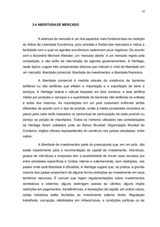 51
3.4 ABERTURA DE MERCADO
A abertura de mercado é um dos aspectos mais fundamentais na medição
do Índice de Liberdade Econômica, pois constata a fluidez dos mercados e indica a
facilidade com a qual os agentes econômicos cadenciam seus negócios. De acordo
com o dicionário Merriam Webster, um ‘mercado aberto’ é um mercado regido pela
competição, e não sofre de intervenção de agentes governamentais. A Heritage,
neste tópico, sugere três componentes básicos que indicam o nível de liberdade em
um mercado: liberdade comercial, liberdade de investimentos e liberdade financeira.
A liberdade comercial é medida através da existência de barreiras
tarifárias ou não tarifárias que afetam a importação e a exportação de bens e
serviços. A Heritage realiza o cálculo baseado em dois números: a taxa tarifária
média por produtos e serviços e a quantidade de barreiras não tarifárias na entrada
e saída dos mesmos. As importações em um país costumam enfrentar tarifas
diferentes de acordo com o tipo de produto, então a média ponderada considera os
pesos para cada tarifa baseados no percentual de participação de cada produto ou
serviço na porção de importados. Todos os números utilizados nas considerações
da Heritage foram coletados junto ao Banco Mundial, Organização Mundial do
Comércio, órgãos oficiais representantes do comércio nos países estudados, entre
outros.
A liberdade de investimentos parte do pressuposto que, em um país, não
existe impedimento para a movimentação do capital de investimento. Indivíduos,
grupos de indivíduos e empresas tem a possibilidade de mover seus recursos por
entre atividades específicas e fundos interna e externamente, sem restrições, nos
países onde está liberdade é difundida. A Heritage sugere que, na prática, a grande
maioria dos países empenham de alguma forma restrições ao investimento em seus
territórios nacionais. É comum que hajam regulamentações sobre investimentos
domésticos e externos; alguns restringem acesso ao câmbio; alguns impõe
restrições em pagamentos, transferências, e transações de capital; em outros casos,
certas indústrias estão fechadas ao investimento externo direto. Regulação
trabalhista, corrupção, debilidades em infraestrutura, e condições políticas ou de
 