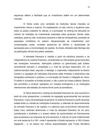 52
segurança afetam a liberdade que os investidores detêm em um determinado
mercado.
O Índice avalia uma variedade de restrições típicas impostas ao
investimento interno e externo. Foi estabelecido um teto mínimo e equânime para
todos os países avaliados no cálculo, e a pontuação no ranking era deduzida do
número de restrições de investimento praticadas pelos governos. Dentre estas
restrições, pode-se citar: burocracia excessiva e falta de transparência, proibição de
aquisições imobiliárias no exterior, desapropriação de investimentos sem
compensações justas, controles excessivos de câmbio e necessidade de
aprovações para a movimentação de capitais. As fontes utilizadas pela Heritage são
as publicações oficiais dos países avaliados.
A liberdade financeira é medida a partir da eficiência bancária e da
independência do sistema financeiro, considerando as intervenções governamentais
nas transações financeiras. Instituições públicas ou gerenciadas pelo Estado
normalmente reduzem a competição e o nível de serviços disponíveis. Em um
sistema bancário ideal, segundo a Heritage, a supervisão independente do Banco
Central e a regulação de instituições financeiras estão limitadas à observância das
obrigações contratuais e jurídicas, e à prevenção de fraudes e mitigação de riscos.
O crédito é concedido no âmbito privado, e não a partir de fundos públicos. Bancos
são permitidos a conduzir operações em moedas estrangeiras e as instituições
internacionais são tratadas da mesma forma como as domésticas.
O Índice determina o ranking da liberdade financeira de uma economia a
partir de cinco perspectivas: a extensão da regulação governamental nos serviços
financeiros, o grau de penetração do governo no sistema financeiro a partir da posse
estatal direta ou indireta de instituições financeiras, a extensão de desenvolvimento
do mercado financeiro e de capitais, e a abertura para concorrência internacional.
Estas cinco vertentes determinam o nível da liberdade financeira de um país,
considerando a facilidade e o acesso efetivo de oportunidades de financiamento
para as pessoas e as empresas de uma economia. A nota de um país é determinada
em uma escala de 0 a 100 – onde 0 representa o Estado repressivo, e 100 o Estado
negligente – e se baseia nos índices disponibilizados pelo Fundo Monetário
 