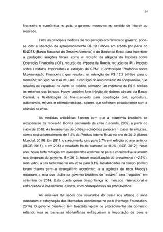 54
financeira e econômica no país, o governo moveu-se no sentido de intervir ao
mercado.
Entre as principais medidas de recuperação econômica do governo, pode-
se citar a liberação de aproximadamente R$ 19 Bilhões em crédito por parte do
BNDES (Banco Nacional do Desenvolvimento) e do Banco do Brasil para incentivar
a produção; isenções fiscais, como a redução da alíquota do Imposto sobre
Operação Financeira (IOF), redução do Imposto de Renda, redução de IPI (Imposto
sobre Produtos Importados) e extinção da CPMF (Contribuição Provisória sobre
Movimentação Financeira), que resultou na retenção de R$ 12,3 bilhões para o
mercado; redução na taxa de juros, e redução no recolhimento do compulsório, que
resultou na expansão da oferta de crédito, somando um montante de R$ 5 bilhões
às reservas dos bancos. Houve também forte injeção de dólares através do Banco
Central, e flexibilização do financiamento para construção civil, agricultura,
automóveis, móveis e eletrodomésticos, setores que sofreram pesadamente com a
eclosão da crise.
As medidas anticíclicas fizeram com que a economia brasileira se
recuperasse da recessão técnica decorrente da crise (Lacerda, 2009) a partir do
início de 2010. As ferramentas de política econômica pareceram bastante eficazes,
com o notável crescimento de 7,5% do Produto Interno Bruto no ano de 2010 (Banco
Mundial, 2010). Em 2011, o crescimento caiu para 2,7% em relação ao ano anterior
(IBGE, 2011), e em 2012 o resultado foi de aumento de 0,9% (IBGE, 2012); neste
ano, houve forte redução em investimentos externos no país e considerável aumento
nas despesas do governo. Em 2013, houve estabilização do crescimento (+2,3%),
mas voltou a cair radicalmente em 2014 para 0,1%. Instabilidades no campo político
foram chaves para o desequilíbrio econômico, e a agência de risco Moody’s
rebaixava a nota dos títulos do governo brasileiro de “estável” para “negativa” em
setembro de 2014. Esta queda gerou desconfiança no mercado internacional e
enfraqueceu o investimento externo, com consequências na produtividade.
As sensíveis flutuações dos resultados do Brasil nos últimos 6 anos
mascaram a estagnação das liberdades econômicas no país (Heritage Foundation,
2014). O governo brasileiro tem buscado lapidar os procedimentos de comércio
exterior, mas as barreiras não-tarifárias enfraquecem a importação de bens e
 