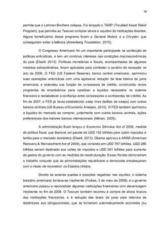 58
permite que o Lehman Brothers colapse. Foi lançado o TARP (Troubled Asset Relief
Program), que permitia ao Tesouro comprar ativos e equities de instituições doentes.
Alguns beneficiários desse programa foram a General Motors e a Chrysler, que
conseguiram evitar a falência (Annenberg Foundation, 2015).
O Congresso Americano foi um importante participante na confecção de
políticas anticíclicas, e tem um contínuo interesse nas condições macroeconômicas
do país (Elwell, 2013). Políticas monetárias e fiscais, acompanhadas de algumas
medidas extraordinárias, foram aplicadas para combater o cenário de recessão no
ano de 2008. O FED (US Federal Reserve), banco central americano, aprimorou
suas operações anticíclicas com uma agressiva redução da taxa básica de juros
americana, e estendeu sua função de concessora de crédito, construindo novos
programas de empréstimos para canalizar a liquidez necessária no sistema
financeiro e restabelecer a confiança entre concessores e contraentes de crédito. Ao
fim de 2007, o FED já havia estabelecido swap lines (leilões de swaps) com outros
bancos centrais (US Bureau of Economic Analysis, 2012). O FED também aprimorou
a liquidez do mercado ao comprar, juntamente com outros bancos centrais, ações
preferenciais dos maiores bancos internacionais (Altman, 2009).
A administração Bush lançou o Economic Stimulus Act of 2008, medida
de política fiscal, que liberava um pacote de USD 152 bilhões para cobrir impostos e
tarifas para o mercado doméstico (Elwell, 2013). Obama aprovou a ARRA (American
Recovery & Reinvestment Act of 2009), que consistia em USD 787 bilhões. USD 286
bilhões seriam destinado aos cortes de impostos e USD 501 bilhões para aumento
de gastos do governo com as medidas de reestruturação. Essas frentes demonstram
o trabalho conjunto que as administrações republicana e democrata encabeçaram
com o intuito de reconstruir os Estados Unidos.
Devido às severas quedas e posições negativas nas equities, o sistema
bancário americano tornava-se insolvente (Forbes, 3 de maio de 2009), e o governo
americano passou a nacionalizar algumas instituições financeiras com alavancagem
insolvente no fim de 2008. O Tesouro também recorreu à compra de ativos tóxicos
das instituições financeiras, e à redução das taxas de juros para retornos de
debêntures aos obrigacionistas, que se tornariam automaticamente acionistas (ou
 