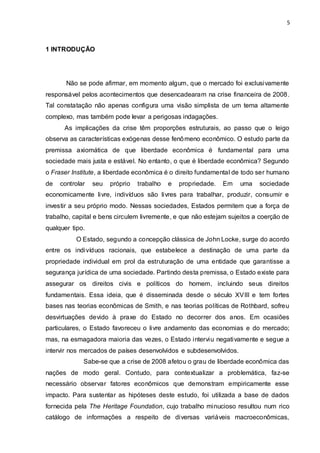 5
1 INTRODUÇÃO
Não se pode afirmar, em momento algum, que o mercado foi exclusivamente
responsável pelos acontecimentos que desencadearam na crise financeira de 2008.
Tal constatação não apenas configura uma visão simplista de um tema altamente
complexo, mas também pode levar a perigosas indagações.
As implicações da crise têm proporções estruturais, ao passo que o leigo
observa as características exógenas desse fenômeno econômico. O estudo parte da
premissa axiomática de que liberdade econômica é fundamental para uma
sociedade mais justa e estável. No entanto, o que é liberdade econômica? Segundo
o Fraser Institute, a liberdade econômica é o direito fundamental de todo ser humano
de controlar seu próprio trabalho e propriedade. Em uma sociedade
economicamente livre, indivíduos são livres para trabalhar, produzir, consumir e
investir a seu próprio modo. Nessas sociedades, Estados permitem que a força de
trabalho, capital e bens circulem livremente, e que não estejam sujeitos a coerção de
qualquer tipo.
O Estado, segundo a concepção clássica de John Locke, surge do acordo
entre os indivíduos racionais, que estabelece a destinação de uma parte da
propriedade individual em prol da estruturação de uma entidade que garantisse a
segurança jurídica de uma sociedade. Partindo desta premissa, o Estado existe para
assegurar os direitos civis e políticos do homem, incluindo seus direitos
fundamentais. Essa ideia, que é disseminada desde o século XVIII e tem fortes
bases nas teorias econômicas de Smith, e nas teorias políticas de Rothbard, sofreu
desvirtuações devido à praxe do Estado no decorrer dos anos. Em ocasiões
particulares, o Estado favoreceu o livre andamento das economias e do mercado;
mas, na esmagadora maioria das vezes, o Estado interviu negativamente e segue a
intervir nos mercados de países desenvolvidos e subdesenvolvidos.
Sabe-se que a crise de 2008 afetou o grau de liberdade econômica das
nações de modo geral. Contudo, para contextualizar a problemática, faz-se
necessário observar fatores econômicos que demonstram empiricamente esse
impacto. Para sustentar as hipóteses deste estudo, foi utilizada a base de dados
fornecida pela The Heritage Foundation, cujo trabalho minucioso resultou num rico
catálogo de informações a respeito de diversas variáveis macroeconômicas,
 