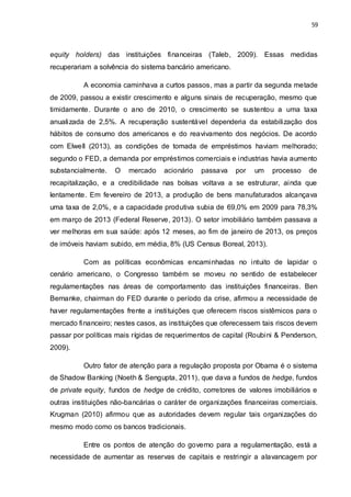 59
equity holders) das instituições financeiras (Taleb, 2009). Essas medidas
recuperariam a solvência do sistema bancário americano.
A economia caminhava a curtos passos, mas a partir da segunda metade
de 2009, passou a existir crescimento e alguns sinais de recuperação, mesmo que
timidamente. Durante o ano de 2010, o crescimento se sustentou a uma taxa
anualizada de 2,5%. A recuperação sustentável dependeria da estabilização dos
hábitos de consumo dos americanos e do reavivamento dos negócios. De acordo
com Elwell (2013), as condições de tomada de empréstimos haviam melhorado;
segundo o FED, a demanda por empréstimos comerciais e industrias havia aumento
substancialmente. O mercado acionário passava por um processo de
recapitalização, e a credibilidade nas bolsas voltava a se estruturar, ainda que
lentamente. Em fevereiro de 2013, a produção de bens manufaturados alcançava
uma taxa de 2,0%, e a capacidade produtiva subia de 69,0% em 2009 para 78,3%
em março de 2013 (Federal Reserve, 2013). O setor imobiliário também passava a
ver melhoras em sua saúde: após 12 meses, ao fim de janeiro de 2013, os preços
de imóveis haviam subido, em média, 8% (US Census Boreal, 2013).
Com as políticas econômicas encaminhadas no intuito de lapidar o
cenário americano, o Congresso também se moveu no sentido de estabelecer
regulamentações nas áreas de comportamento das instituições financeiras. Ben
Bernanke, chairman do FED durante o período da crise, afirmou a necessidade de
haver regulamentações frente a instituições que oferecem riscos sistêmicos para o
mercado financeiro; nestes casos, as instituições que oferecessem tais riscos devem
passar por políticas mais rígidas de requerimentos de capital (Roubini & Penderson,
2009).
Outro fator de atenção para a regulação proposta por Obama é o sistema
de Shadow Banking (Noeth & Sengupta, 2011), que dava a fundos de hedge, fundos
de private equity, fundos de hedge de crédito, corretores de valores imobiliários e
outras instituições não-bancárias o caráter de organizações financeiras comerciais.
Krugman (2010) afirmou que as autoridades devem regular tais organizações do
mesmo modo como os bancos tradicionais.
Entre os pontos de atenção do governo para a regulamentação, está a
necessidade de aumentar as reservas de capitais e restringir a alavancagem por
 