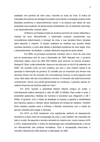 6
avaliadas num período de vinte anos, incluindo os anos da crise. O Índice de
Liberdade Econômica da Heritage Foundation documenta a correlação positiva entre
liberdade econômica e desenvolvimento social, e se associa aos ideais de uma
sociedade mais saudável, de democracias consolidadas, de um ambiente mais limpo
e de desenvolvimento humano pleno.
O Brasil e os Estados Unidos da América sentiram de modos diferentes o
impacto da crise. Naturalmente, o observador buscaria compreender que
circunstâncias determinaram o irromper da crise, e que decisões foram tomadas
após absorver o impacto. O estudo analisará as medidas que provêm desse
processo decisório, e como elas afetam a liberdade econômica de uma nação. Com
o desenvolvimento da hipótese, o estudo oferecerá resposta ao tema central.
Em 2008, as principais economias mundiais viam o início de uma crise
que se apresentava pior do que a Depressão de 1929. Naquele ano, o governo
americano injetou cerca de USD 800 bilhões para socorrer os bancos privados.
George W. Bush, então presidente, disse em seu discurso no dia 24 de setembro de
2008: "Eu acredito muito na livre iniciativa, por isso o meu instinto natural é de
oposição à intervenção do governo. Eu acredito que as empresas que tomam más
decisões devem sair do mercado. Em circunstâncias normais, eu teria seguido esse
curso. Mas estas não são circunstâncias normais. O mercado não está funcionando
corretamente. Houve uma perda generalizada de confiança, e grandes setores do
sistema financeiro da América estão em risco".
Em 2010, quando o presidente Barack Obama chegou ao poder, o
endividamento público alcançava o valor de U$$ 10 trilhões. Para conter a crise, o
presidente apresentou medidas de incentivo à economia que chegavam a U$ 1
trilhão. O governo, com o intuito de desafogar os bancos e garantir a credibilidade
dos mesmos, passou a reforçar ativos lastreados em dívidas de hipoteca. Também
foram levados projetos para a Câmara e Senado americanos com o intuito de
aprovar medidas para regular o mercado.
Em 2014, os EUA mostraram uma significante melhoria de desempenho
econômico e dava sinais de recuperação da crise, o que interfere nos mercados de
todo o mundo. No segundo e terceiro semestre do mesmo ano, o país cresceu 4,6%
e 3,5%, respectivamente; o índice de desemprego caiu consideravelmente, e houve
um afrouxamento das políticas monetárias. Com a recuperação americana, o
mercado internacional pôde observar a valorização do dólar.
 