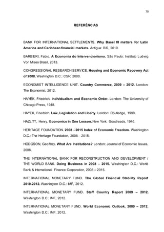 70
REFERÊNCIAS
BANK FOR INTERNATIONAL SETTLEMENTS. Why Basel III matters for Latin
America and Caribbean financial markets. Antigua: BIS, 2010.
BARBIERI, Fabio. A Economia do Intervencionismo. São Paulo: Instituto Ludwig
Von Mises Brasil, 2013.
CONGRESSIONAL RESEARCH SERVICE. Housing and Economic Recovery Act
of 2008. Washington D.C.: CSR, 2008.
ECONOMIST INTELLIGENCE UNIT. Country Commerce, 2009 – 2012. London:
The Economist, 2012.
HAYEK, Friedrich. Individualism and Economic Order. London: The University of
Chicago Press, 1948.
HAYEK, Friedrich. Law, Legislation and Liberty. London: Routledge, 1998.
HAZLITT, Henry. Economics in One Lesson. New York: Goodreads, 1946.
HERITAGE FOUNDATION. 2008 - 2015 Index of Economic Freedom. Washington
D.C.: The Heritage Foundation, 2008 – 2015.
HODGSON, Geoffrey. What Are Institutions? London: Journal of Economic Issues,
2006.
THE INTERNATIONAL BANK FOR RECONSTRUCTION AND DEVELOPMENT /
THE WORLD BANK. Doing Business in 2008 – 2015. Washington D.C.: World
Bank & International Finance Corporation, 2008 – 2015.
INTERNATIONAL MONETARY FUND. The Global Financial Stability Report
2010-2012. Washington D.C.: IMF, 2012.
INTERNATIONAL MONETARY FUND. Staff Country Report 2009 – 2012.
Washington D.C.: IMF, 2012.
INTERNATIONAL MONETARY FUND. World Economic Outlook, 2009 – 2012.
Washington D.C.: IMF, 2012.
 