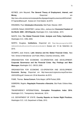 71
KEYNES, John Maynard. The General Theory of Employment, Interest, and
Money. Disponível em
http://cas.umkc.edu/economics/people/facultypages/kregel/courses/econ645/winter2
011/generaltheory.pdf. Acesso em: 9 de Outubro de 2015.
KRUGMAN, Paul. Introdução à Economia. São Paulo: Elsevier, 2007.
LAWSON, Robert; GWARTNEY, James; HALL, Joshua et al. Economic Freedom of
the World: 2009 – 2014 Reports. Washington D.C.: Cato Institute, 2015.
NANTO, Dick. The Global Financial Crisis: Analysis and Policy Implications.
Washington D.C.: CRS, 2009.
NORTH, Douglass. Institutions. Disponível em <http://links.jstor.org/sici?sici=0895-
3309%28199124%295%3A1%3C97%3AI%3E2.0.CO%3B2-W Acesso em: 12 de Setembro de
2015.
OCAMPO, José Antonio. Latin America and the Global Financial Crisis. New
York: School of International and Public Affairs, Columbia University, 2009.
ORGANISATION FOR ECONOMIC CO-OPERATION AND DEVELOPMENT.
Corporate Governance and the Financial Crisis: Key Findings and Main
Messages. Washington D.C.: OECD, 2009.
ORGANISATION FOR ECONOMIC CO-OPERATION AND DEVELOPMENT.
Economic Survey. Disponível em http://www.oecd.org/eco/surveys/Overview-
USA%20Eng.pdf. Acesso em: 20 de Novembro de 2015.
PAINE, Thomas. Senso Comum. Porto Alegre: L&PM Pocket, 2009.
SOBREIRA, Rogério. Regulação Financeira e Bancária. São Paulo: Editora Atlas,
2005.
TRANSPARENCY INTERNATIONAL. Corruption Perceptions Index 2014.
Washington D.C.: Transparency International, 2014.
U.S. DEPARTMENT OF STATE. Country Reports on Human Right Practices.
Washington D.C.: U.S. Department of State, 2012.
 
