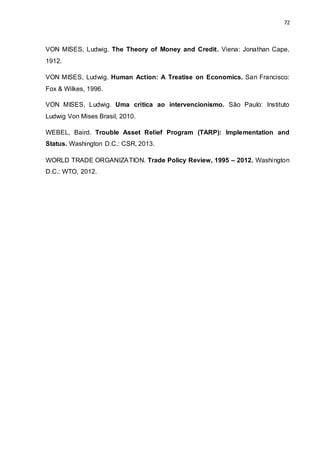 72
VON MISES, Ludwig. The Theory of Money and Credit. Viena: Jonathan Cape,
1912.
VON MISES, Ludwig. Human Action: A Treatise on Economics. San Francisco:
Fox & Wilkes, 1996.
VON MISES, Ludwig. Uma crítica ao intervencionismo. São Paulo: Instituto
Ludwig Von Mises Brasil, 2010.
WEBEL, Baird. Trouble Asset Relief Program (TARP): Implementation and
Status. Washington D.C.: CSR, 2013.
WORLD TRADE ORGANIZATION. Trade Policy Review, 1995 – 2012. Washington
D.C.: WTO, 2012.
 