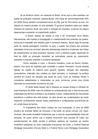 7
Já na América Latina, em especial no Brasil, vê-se que a crise acarretou na
queda da produção industrial, representando uma baixa de aproximadamente 30%
em 2009; houve também considerável recuo do PIB, que foi 14% menor no ano, em
relação ao mesmo período no ano passado. O governo brasileiro optou por adotar
medidas de incentivo fiscal, tais como a redução de impostos, aumento de seguro
desemprego e aumento no investimento público.
O Brasil, apesar de resistir à crise e ter minimizado seus efeitos
internamente, não impediu a propagação e o alastramento dos sintomas da quebra.
Iniciou-se a exaustão dos créditos para o comércio externo; houve fuga de grande
parte do capital estrangeiro investido no país; a queda nos preços dos produtos
exportados tornou-se sensível, gerando desemprego setorial e mudanças nas linhas
de investimentos na base produtiva nacional. Com a drástica queda registrada no
final de 2008 na produção industrial, as estimativas quanto ao crescimento
passaram a assustar analistas e a própria população.
Como resposta à crise, o Governo brasileiro, junto ao Banco Central,
adotou uma série de medidas para combater a quebra financeira. Houve pesada
injeção de capital no sistema para garantir liquidez, redução dos depósitos
compulsórios, extensão dos créditos ao setor bancário, e mudanças na política
cambial em busca de redução das taxas de juros. Com as medidas fiscais e
monetárias estabilizadas e instauradas no país, tornou-se visível uma tímida
retomada do crescimento econômico do país.
O intuito deste estudo não é dissecar as causas diretas e indiretas da
crise financeira de 2008, mas sim analisar as consequências que a crise trouxe para
a liberdade econômica no Brasil e nos Estados Unidos. Independente da maturidade
econômica e política dos dois países, os dois devem ser contemplados de modo
imparcial, considerando apenas dados estatísticos e configurações econômicas de
um amplo leque de teorias.
O Capitalismo tem fases cíclicas em sua concepção. A crise de 2008
resultou de diversas falhas de mercado, e faz parte do senso comum crer nisso.
Contudo, não existe completo fundamento que a crise foi responsabilidade única do
mercado; há quem afirme que o Estado Americano teve parcela de culpa nos
acontecimentos de 2008, devido a políticas públicas de incentivo ao credito
imobiliário realizadas via duas instituições financeiras nos EUA, a Federal National
Mortgage Association (Fannie Mae) e a Federal Home Loan Mortgage Corporation
 
