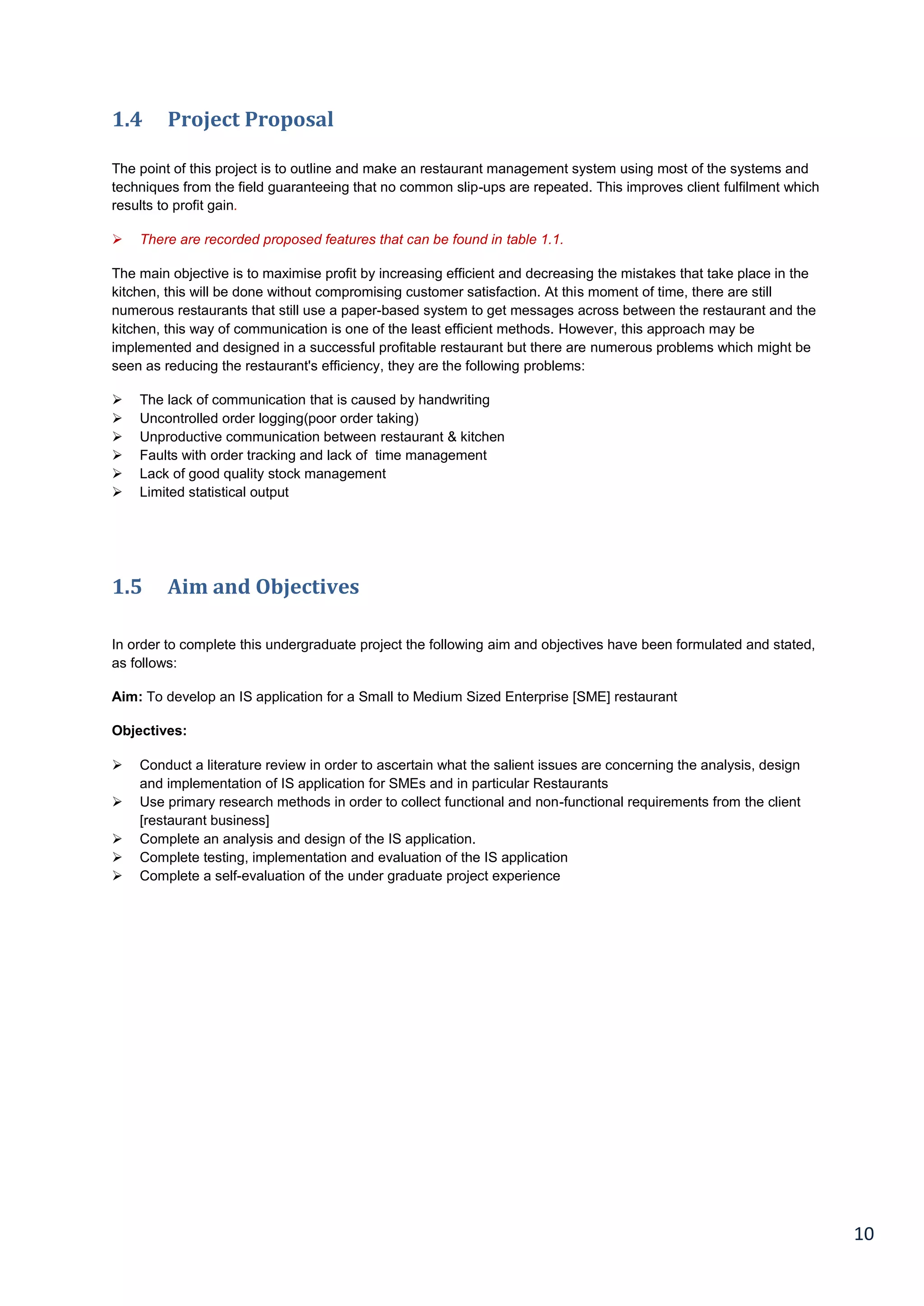 10
1.4 Project Proposal
The point of this project is to outline and make an restaurant management system using most of the systems and
techniques from the field guaranteeing that no common slip-ups are repeated. This improves client fulfilment which
results to profit gain.
 There are recorded proposed features that can be found in table 1.1.
The main objective is to maximise profit by increasing efficient and decreasing the mistakes that take place in the
kitchen, this will be done without compromising customer satisfaction. At this moment of time, there are still
numerous restaurants that still use a paper-based system to get messages across between the restaurant and the
kitchen, this way of communication is one of the least efficient methods. However, this approach may be
implemented and designed in a successful profitable restaurant but there are numerous problems which might be
seen as reducing the restaurant's efficiency, they are the following problems:
 The lack of communication that is caused by handwriting
 Uncontrolled order logging(poor order taking)
 Unproductive communication between restaurant & kitchen
 Faults with order tracking and lack of time management
 Lack of good quality stock management
 Limited statistical output
1.5 Aim and Objectives
In order to complete this undergraduate project the following aim and objectives have been formulated and stated,
as follows:
Aim: To develop an IS application for a Small to Medium Sized Enterprise [SME] restaurant
Objectives:
 Conduct a literature review in order to ascertain what the salient issues are concerning the analysis, design
and implementation of IS application for SMEs and in particular Restaurants
 Use primary research methods in order to collect functional and non-functional requirements from the client
[restaurant business]
 Complete an analysis and design of the IS application.
 Complete testing, implementation and evaluation of the IS application
 Complete a self-evaluation of the under graduate project experience
 