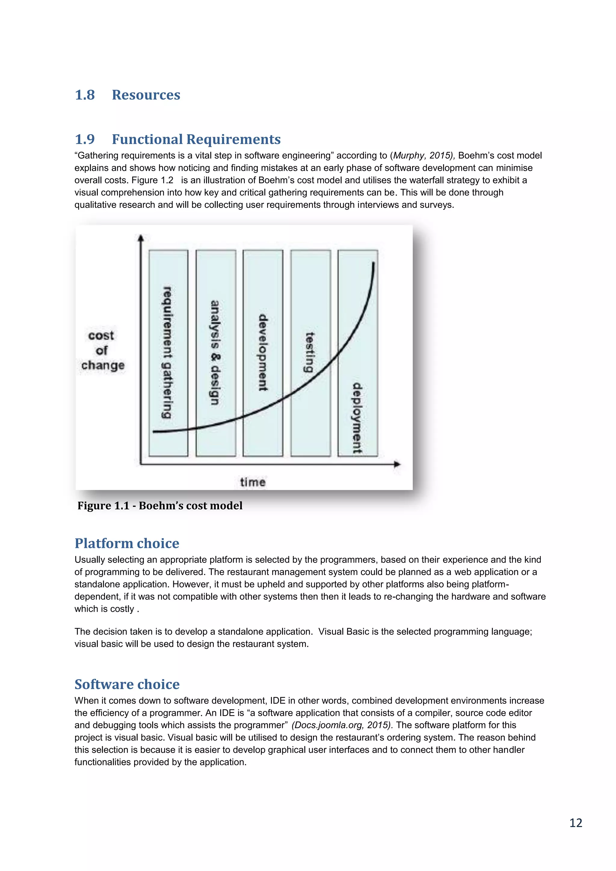 12
1.8 Resources
1.9 Functional Requirements
“Gathering requirements is a vital step in software engineering” according to (Murphy, 2015), Boehm’s cost model
explains and shows how noticing and finding mistakes at an early phase of software development can minimise
overall costs. Figure 1.2 is an illustration of Boehm’s cost model and utilises the waterfall strategy to exhibit a
visual comprehension into how key and critical gathering requirements can be. This will be done through
qualitative research and will be collecting user requirements through interviews and surveys.
Platform choice
Usually selecting an appropriate platform is selected by the programmers, based on their experience and the kind
of programming to be delivered. The restaurant management system could be planned as a web application or a
standalone application. However, it must be upheld and supported by other platforms also being platform-
dependent, if it was not compatible with other systems then then it leads to re-changing the hardware and software
which is costly .
The decision taken is to develop a standalone application. Visual Basic is the selected programming language;
visual basic will be used to design the restaurant system.
Software choice
When it comes down to software development, IDE in other words, combined development environments increase
the efficiency of a programmer. An IDE is “a software application that consists of a compiler, source code editor
and debugging tools which assists the programmer” (Docs.joomla.org, 2015). The software platform for this
project is visual basic. Visual basic will be utilised to design the restaurant’s ordering system. The reason behind
this selection is because it is easier to develop graphical user interfaces and to connect them to other handler
functionalities provided by the application.
Figure 1.1 - Boehm’s cost model
 