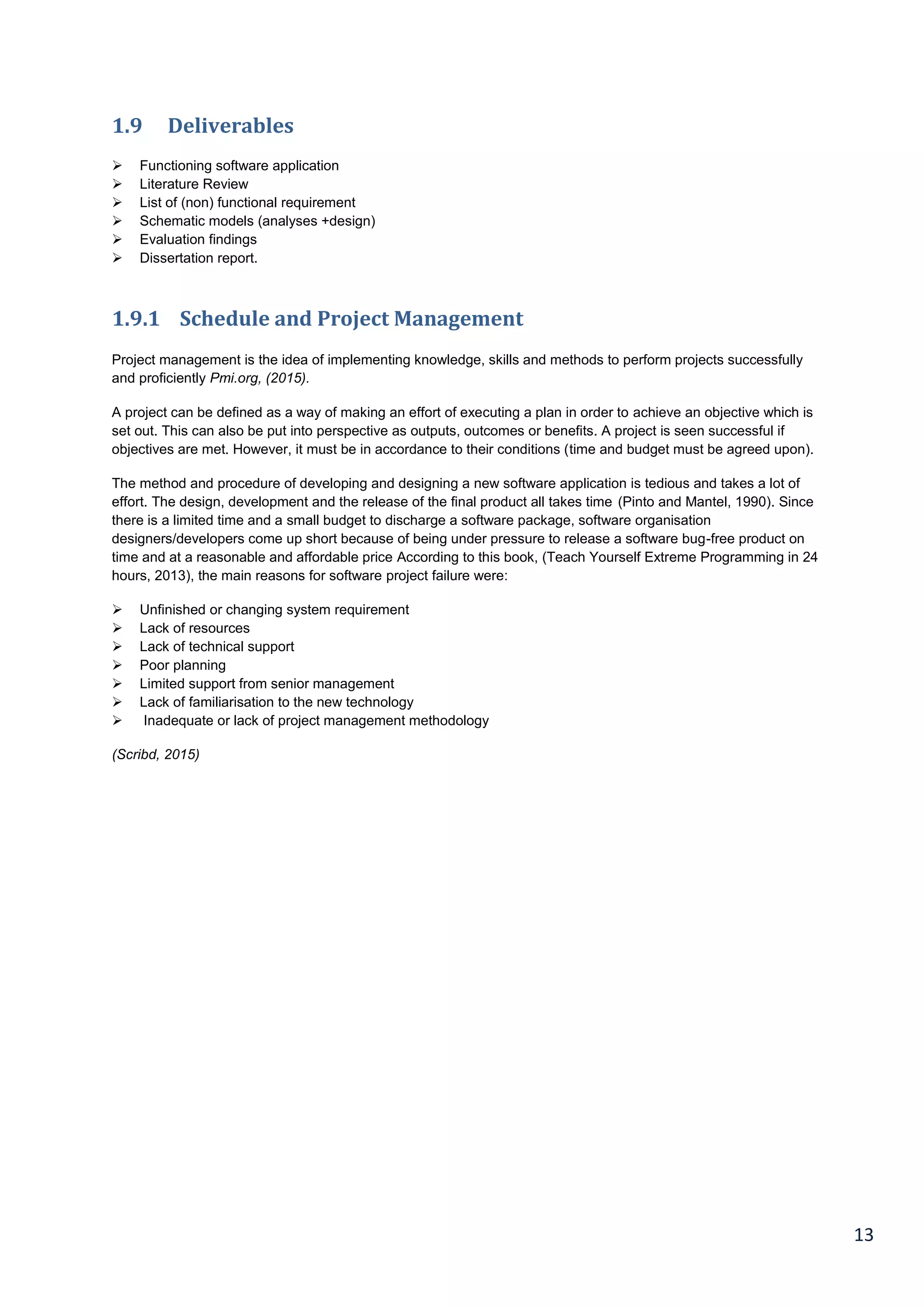 13
1.9 Deliverables
 Functioning software application
 Literature Review
 List of (non) functional requirement
 Schematic models (analyses +design)
 Evaluation findings
 Dissertation report.
1.9.1 Schedule and Project Management
Project management is the idea of implementing knowledge, skills and methods to perform projects successfully
and proficiently Pmi.org, (2015).
A project can be defined as a way of making an effort of executing a plan in order to achieve an objective which is
set out. This can also be put into perspective as outputs, outcomes or benefits. A project is seen successful if
objectives are met. However, it must be in accordance to their conditions (time and budget must be agreed upon).
The method and procedure of developing and designing a new software application is tedious and takes a lot of
effort. The design, development and the release of the final product all takes time (Pinto and Mantel, 1990). Since
there is a limited time and a small budget to discharge a software package, software organisation
designers/developers come up short because of being under pressure to release a software bug-free product on
time and at a reasonable and affordable price According to this book, (Teach Yourself Extreme Programming in 24
hours, 2013), the main reasons for software project failure were:
 Unfinished or changing system requirement
 Lack of resources
 Lack of technical support
 Poor planning
 Limited support from senior management
 Lack of familiarisation to the new technology
 Inadequate or lack of project management methodology
(Scribd, 2015)
 