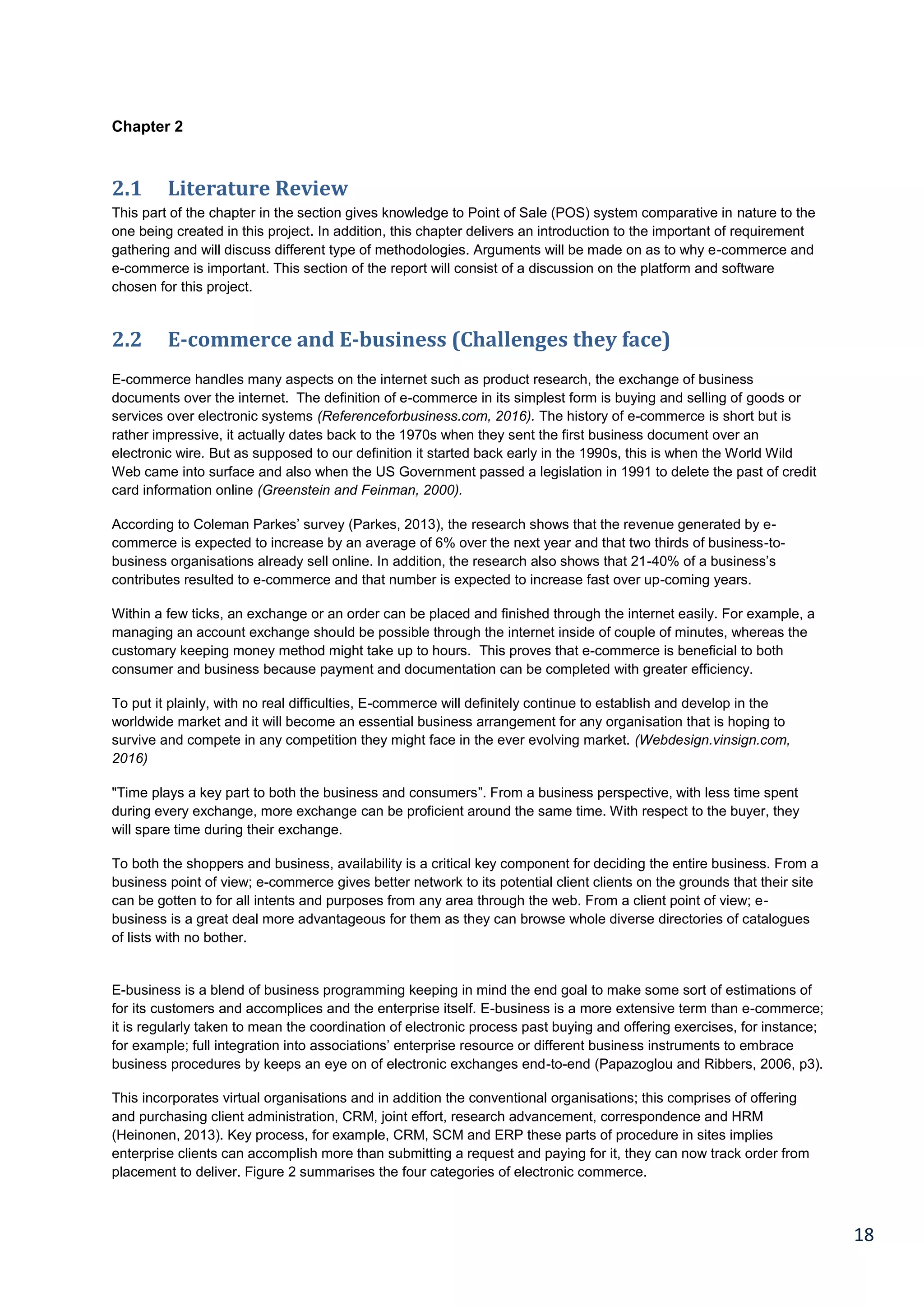 18
Chapter 2
2.1 Literature Review
This part of the chapter in the section gives knowledge to Point of Sale (POS) system comparative in nature to the
one being created in this project. In addition, this chapter delivers an introduction to the important of requirement
gathering and will discuss different type of methodologies. Arguments will be made on as to why e-commerce and
e-commerce is important. This section of the report will consist of a discussion on the platform and software
chosen for this project.
2.2 E-commerce and E-business (Challenges they face)
E-commerce handles many aspects on the internet such as product research, the exchange of business
documents over the internet. The definition of e-commerce in its simplest form is buying and selling of goods or
services over electronic systems (Referenceforbusiness.com, 2016). The history of e-commerce is short but is
rather impressive, it actually dates back to the 1970s when they sent the first business document over an
electronic wire. But as supposed to our definition it started back early in the 1990s, this is when the World Wild
Web came into surface and also when the US Government passed a legislation in 1991 to delete the past of credit
card information online (Greenstein and Feinman, 2000).
According to Coleman Parkes’ survey (Parkes, 2013), the research shows that the revenue generated by e-
commerce is expected to increase by an average of 6% over the next year and that two thirds of business-to-
business organisations already sell online. In addition, the research also shows that 21-40% of a business’s
contributes resulted to e-commerce and that number is expected to increase fast over up-coming years.
Within a few ticks, an exchange or an order can be placed and finished through the internet easily. For example, a
managing an account exchange should be possible through the internet inside of couple of minutes, whereas the
customary keeping money method might take up to hours. This proves that e-commerce is beneficial to both
consumer and business because payment and documentation can be completed with greater efficiency.
To put it plainly, with no real difficulties, E-commerce will definitely continue to establish and develop in the
worldwide market and it will become an essential business arrangement for any organisation that is hoping to
survive and compete in any competition they might face in the ever evolving market. (Webdesign.vinsign.com,
2016)
"Time plays a key part to both the business and consumers”. From a business perspective, with less time spent
during every exchange, more exchange can be proficient around the same time. With respect to the buyer, they
will spare time during their exchange.
To both the shoppers and business, availability is a critical key component for deciding the entire business. From a
business point of view; e-commerce gives better network to its potential client clients on the grounds that their site
can be gotten to for all intents and purposes from any area through the web. From a client point of view; e-
business is a great deal more advantageous for them as they can browse whole diverse directories of catalogues
of lists with no bother.
E-business is a blend of business programming keeping in mind the end goal to make some sort of estimations of
for its customers and accomplices and the enterprise itself. E-business is a more extensive term than e-commerce;
it is regularly taken to mean the coordination of electronic process past buying and offering exercises, for instance;
for example; full integration into associations’ enterprise resource or different business instruments to embrace
business procedures by keeps an eye on of electronic exchanges end-to-end (Papazoglou and Ribbers, 2006, p3).
This incorporates virtual organisations and in addition the conventional organisations; this comprises of offering
and purchasing client administration, CRM, joint effort, research advancement, correspondence and HRM
(Heinonen, 2013). Key process, for example, CRM, SCM and ERP these parts of procedure in sites implies
enterprise clients can accomplish more than submitting a request and paying for it, they can now track order from
placement to deliver. Figure 2 summarises the four categories of electronic commerce.
 