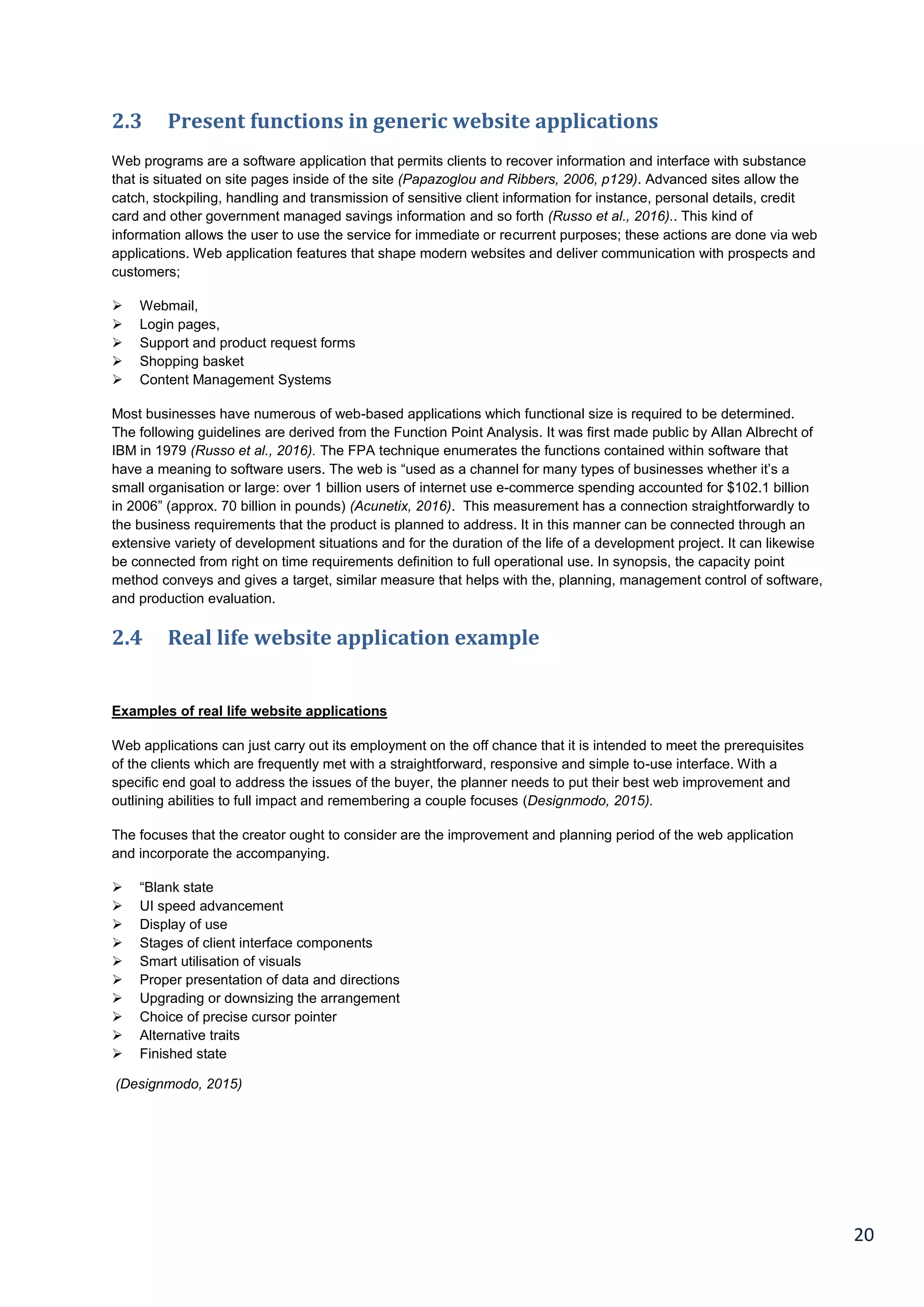 20
2.3 Present functions in generic website applications
Web programs are a software application that permits clients to recover information and interface with substance
that is situated on site pages inside of the site (Papazoglou and Ribbers, 2006, p129). Advanced sites allow the
catch, stockpiling, handling and transmission of sensitive client information for instance, personal details, credit
card and other government managed savings information and so forth (Russo et al., 2016).. This kind of
information allows the user to use the service for immediate or recurrent purposes; these actions are done via web
applications. Web application features that shape modern websites and deliver communication with prospects and
customers;
 Webmail,
 Login pages,
 Support and product request forms
 Shopping basket
 Content Management Systems
Most businesses have numerous of web-based applications which functional size is required to be determined.
The following guidelines are derived from the Function Point Analysis. It was first made public by Allan Albrecht of
IBM in 1979 (Russo et al., 2016). The FPA technique enumerates the functions contained within software that
have a meaning to software users. The web is “used as a channel for many types of businesses whether it’s a
small organisation or large: over 1 billion users of internet use e-commerce spending accounted for $102.1 billion
in 2006” (approx. 70 billion in pounds) (Acunetix, 2016). This measurement has a connection straightforwardly to
the business requirements that the product is planned to address. It in this manner can be connected through an
extensive variety of development situations and for the duration of the life of a development project. It can likewise
be connected from right on time requirements definition to full operational use. In synopsis, the capacity point
method conveys and gives a target, similar measure that helps with the, planning, management control of software,
and production evaluation.
2.4 Real life website application example
Examples of real life website applications
Web applications can just carry out its employment on the off chance that it is intended to meet the prerequisites
of the clients which are frequently met with a straightforward, responsive and simple to-use interface. With a
specific end goal to address the issues of the buyer, the planner needs to put their best web improvement and
outlining abilities to full impact and remembering a couple focuses (Designmodo, 2015).
The focuses that the creator ought to consider are the improvement and planning period of the web application
and incorporate the accompanying.
 “Blank state
 UI speed advancement
 Display of use
 Stages of client interface components
 Smart utilisation of visuals
 Proper presentation of data and directions
 Upgrading or downsizing the arrangement
 Choice of precise cursor pointer
 Alternative traits
 Finished state
(Designmodo, 2015)
 