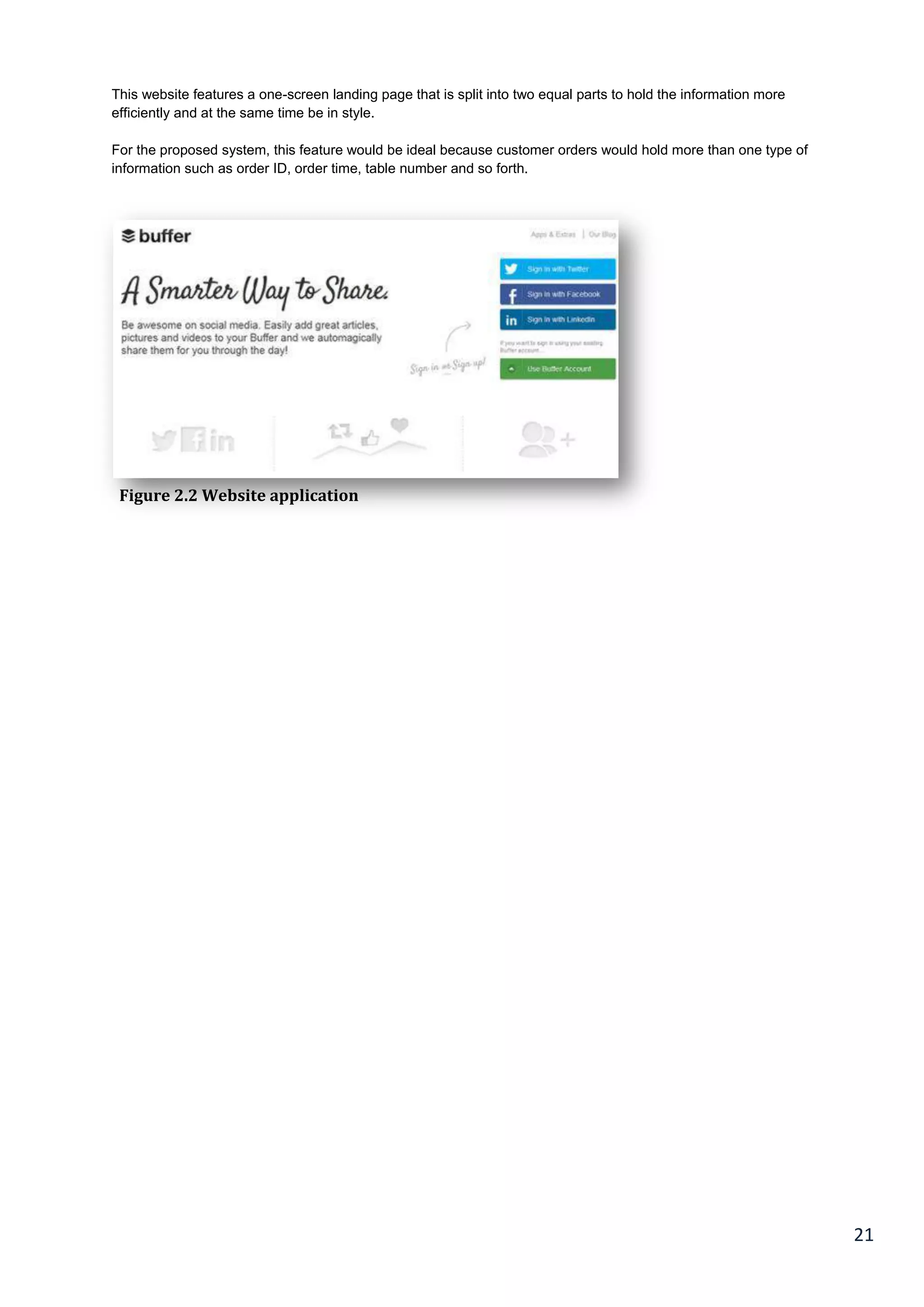 21
This website features a one-screen landing page that is split into two equal parts to hold the information more
efficiently and at the same time be in style.
For the proposed system, this feature would be ideal because customer orders would hold more than one type of
information such as order ID, order time, table number and so forth.
Figure 2.2 Website application
 