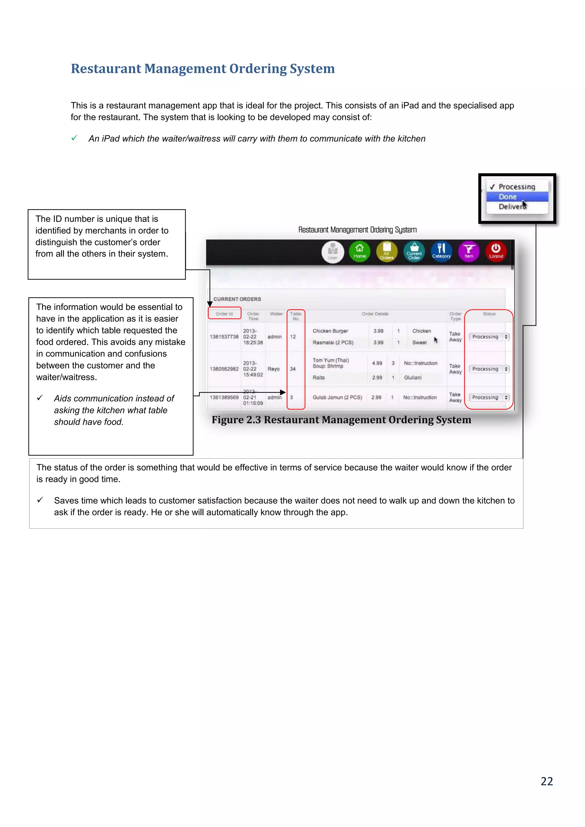 22
Restaurant Management Ordering System
This is a restaurant management app that is ideal for the project. This consists of an iPad and the specialised app
for the restaurant. The system that is looking to be developed may consist of:
 An iPad which the waiter/waitress will carry with them to communicate with the kitchen
Restaurant Management Ordering System
Figure 2.3 Restaurant Management Ordering System
The information would be essential to
have in the application as it is easier
to identify which table requested the
food ordered. This avoids any mistake
in communication and confusions
between the customer and the
waiter/waitress.
 Aids communication instead of
asking the kitchen what table
should have food.
The ID number is unique that is
identified by merchants in order to
distinguish the customer’s order
from all the others in their system.
The status of the order is something that would be effective in terms of service because the waiter would know if the order
is ready in good time.
 Saves time which leads to customer satisfaction because the waiter does not need to walk up and down the kitchen to
ask if the order is ready. He or she will automatically know through the app.
 