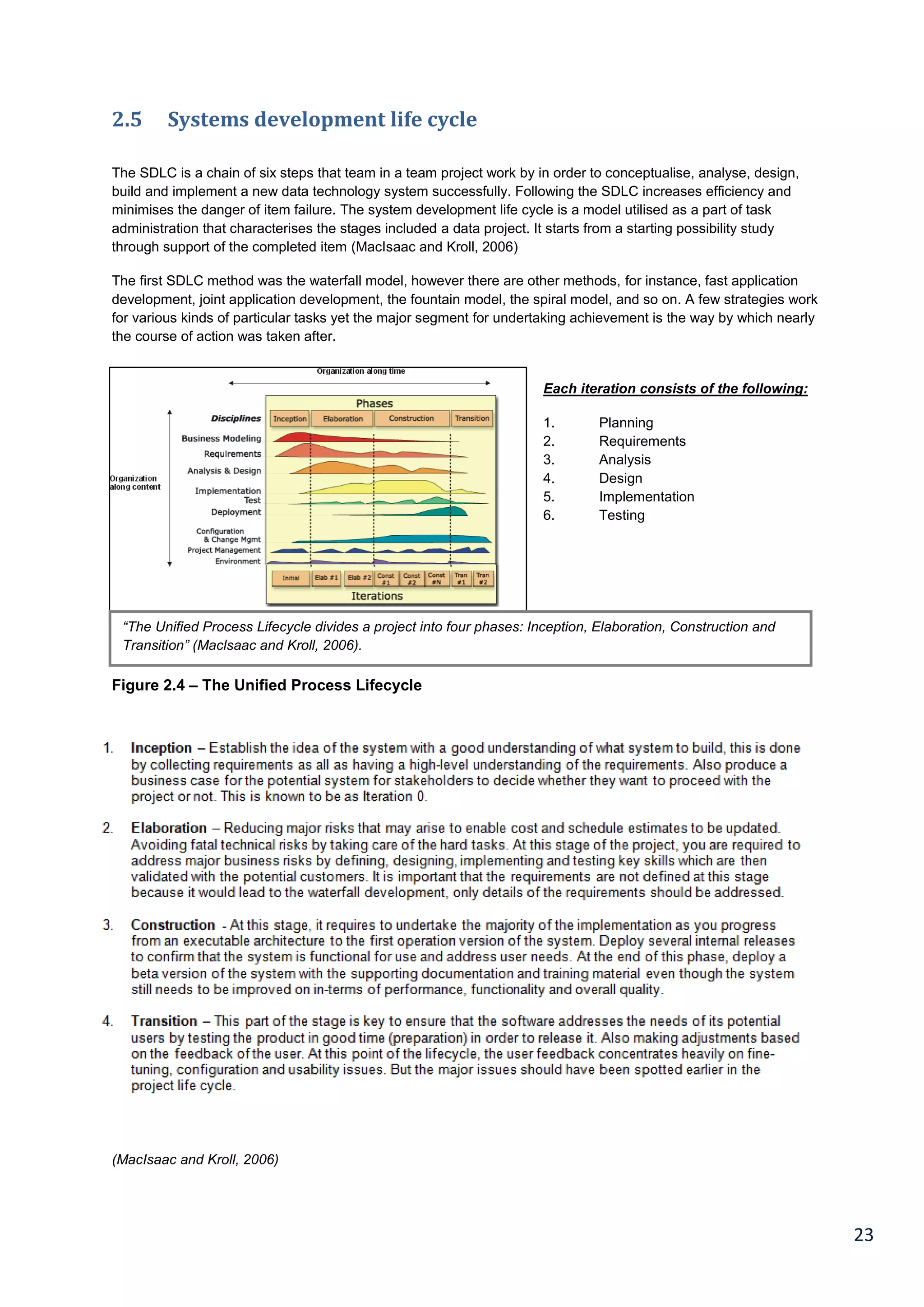 23
2.5 Systems development life cycle
The SDLC is a chain of six steps that team in a team project work by in order to conceptualise, analyse, design,
build and implement a new data technology system successfully. Following the SDLC increases efficiency and
minimises the danger of item failure. The system development life cycle is a model utilised as a part of task
administration that characterises the stages included a data project. It starts from a starting possibility study
through support of the completed item (MacIsaac and Kroll, 2006)
The first SDLC method was the waterfall model, however there are other methods, for instance, fast application
development, joint application development, the fountain model, the spiral model, and so on. A few strategies work
for various kinds of particular tasks yet the major segment for undertaking achievement is the way by which nearly
the course of action was taken after.
Each iteration consists of the following:
1. Planning
2. Requirements
3. Analysis
4. Design
5. Implementation
6. Testing
Figure 2.4 – The Unified Process Lifecycle
(MacIsaac and Kroll, 2006)
“The Unified Process Lifecycle divides a project into four phases: Inception, Elaboration, Construction and
Transition” (Maclsaac and Kroll, 2006).
 